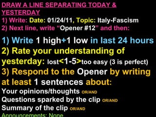 DRAW A LINE SEPARATING TODAY & YESTERDAY 1) Write:   Date:  01/24/11 , Topic:  Italy-Fascism 2) Next line, write “ Opener #12 ” and then:  1) Write  1 high + 1   low   in last 24 hours 2) Rate your understanding of yesterday:  lost < 1-5 > too easy (3 is perfect) 3) Respond to the  Opener  by writing at least   1 sentences  about : Your opinions/thoughts  OR/AND Questions sparked by the clip   OR/AND Summary of the clip  OR/AND Announcements: None 