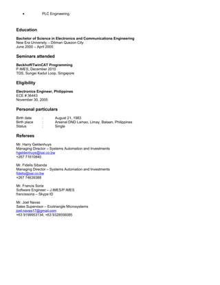 • PLC Engineering.
Education
Bachelor of Science in Electronics and Communications Engineering
New Era University – Diliman Quezon City
June 2000 – April 2005
Seminars attended
Beckhoff/TwinCAT Programming
P.IMES; December 2010
TDS, Sungei Kadut Loop, Singapore
Eligibility
Electronics Engineer, Philippines
ECE # 36443
November 30, 2005
Personal particulars
Birth date : August 21, 1983
Birth place : Arsenal DND Lamao, Limay, Bataan, Philippines
Status : Single
Referees
Mr. Harry Geldenhuys
Managing Director – Systems Automation and Investments
hgeldenhuys@sai.co.bw
+267 71610840
Mr. Fidelis Sibanda
Managing Director – Systems Automation and Investments
fidelis@sai.co.bw
+267 74639388
Mr. Francis Soria
Software Engineer – J.IMES/P.IMES
francissoria – Skype ID
Mr. Joel Navas
Sales Supervisor – Ecotriangle Microsystems
joel.navas17@gmail.com
+63 9199953134; +63 9328556085
 