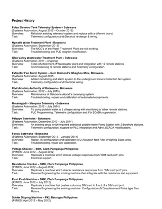 Project History
Foley Eleveted Tank Telemetry System – Botswana
(Systems Automation; August 2015 – October 2015)
Overview: Refurbish existing telemetry system and replace with a different brand.
Task: Telemetry configuration and Electrical re-design & wiring.
Ngwatle Water Treatment Plant - Botswana
(Systems Automation; September 2015)
Overview: The MCC’s of the Water Treatment Plant are not working.
Task: Troubleshooting and PLC program modification.
Glen Valley Wastewater Treatment Plant - Botswana
(Systems Automation; 2011 – ongoing)
Overview: Total refurbishment of Wastewater plant and integration with 12 remote stations.
Task: Commissioning of remote stations and Telemetry configuration.
Extractor Fan Alarm System – Gem Diamond’s Ghaghoo Mine, Botswana
(Systems Automation; August 2015)
Overview: Added monitoring and alarm system to the underground mine’s Extraction fan system.
Task: Telemetry configuration and Electrical wiring.
Civil Aviation Authority of Botswana - Botswana
(Systems Automation; 2012 – July 2015)
Overview: Maintenance of Gaborone Airport’s conveying system.
Task: Troubleshooting, repairs and calibration of automated equipments.
Mmankgodi – Manyana Telemetry - Botswana
(Systems Automation; 2012 – July 2014)
Overview: To pump potable water to 2 villages along with monitoring of other remote stations.
Task: PLC Programming, Telemetry configuration and iFix SCADA supervision.
Palapye Boreholes - Botswana
(Systems Automation; December 2013 – July 2014)
Overview: An existing setup which required additional potable water Pump Station with 3 Borehole stations.
Task: Telemetry configuration, support for PLC integration and Adroit SCADA modifications.
Foods Botswana - Botswana
(Systems Automation; September 2013 – January 2014)
Overview: Repair, re-configuration and calibration of 2 Accutech Nett Filler Weighing Scale units.
Task: Troubleshooting, repair and calibration.
Voltage Checker – SMK, Clark Pampanga Philippines
(P.IMES; June 2012 – August 2012)
Overview: Replicate a machine which checks voltage responses from “SIM card port” pins.
Task: Electrical support.
Resistance Checker – SMK, Clark Pampanga Philippines
(P.IMES; June 2012 – August 2012)
Overview: Replicate a machine which checks resistance responses from “SIM card port” pins.
Task: Reverse Engineering the existing machine then integrate with the resistance test equipment.
Push Push Machine – SMK, Clark Pampanga Philippines
(P.IMES; June 2012 – July 2012)
Overview: Replicate a machine that pushes a dummy SIM card in & out of a SIM card port.
Task: Reverse Engineering the existing machine. Configuration of (2) replacement Pulse type Step
Motors.
Solder Dipping Machine – PKI, Batangas Philippines
(P.IMES; April 2012 – May 2012)
 
