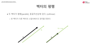2018 FASTCAMPUS Extension SCHOOL
벡터의 평행
● 두 벡터가 평행(parallel), 동일직선상에 있다. (collinear)
○ 한 벡터가 다른 벡터의 스칼라배수인 경우를 뜻한다.
𝕒
𝕓 = 𝛼𝕒
𝕒
𝕓
 