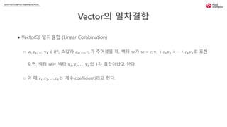 2018 FASTCAMPUS Extension SCHOOL
Vector의 일차결합
● Vector의 일차결합 (Linear Combination)
○ 𝕨, 𝕧1, … , 𝕧 𝑘 ∈ 𝑅 𝑛, 스칼라 𝑐1, … , 𝑐 𝑘가 주어졌을 때, 벡터 𝕨가 𝕨 = 𝑐1 𝕧1 + 𝑐2 𝕧2 + ⋯ + 𝑐 𝑘 𝕧 𝑘로 표현
되면, 벡터 𝕨는 벡터 𝕧1, 𝕧2, … , 𝕧 𝑘의 1차 결합이라고 한다.
○ 이 때 𝑐1, 𝑐2, … , 𝑐 𝑘는 계수(coefficient)라고 한다.
 