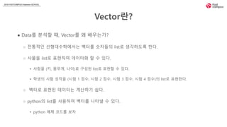 2018 FASTCAMPUS Extension SCHOOL
Vector란?
● Data를 분석할 때, Vector를 왜 배우는가?
○ 전통적인 선형대수학에서는 벡터를 숫자들의 list로 생각하도록 한다.
○ 사물을 list로 표현하여 데이터화 할 수 있다.
▸ 사람을 (키, 몸무게, 나이)로 구성된 list로 표현할 수 있다.
▸ 학생의 시험 성적을 (시험 1 점수, 시험 2 점수, 시험 3 점수, 시험 4 점수)의 list로 표현한다.
○ 벡터로 표현된 데이터는 계산하기 쉽다.
○ python의 list를 사용하여 벡터를 나타낼 수 있다.
▸ python 예제 코드를 보자
 
