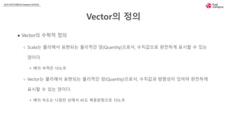 2018 FASTCAMPUS Extension SCHOOL
Vector의 정의
● Vector의 수학적 정의
○ Scala는 물리에서 표현되는 물리적인 양(Quantity)으로서, 수치값으로 완전하게 표시할 수 있는
양이다.
▸ 배의 속력은 10노트
○ Vector는 물리에서 표현되는 물리적인 양(Quantity)으로서, 수치값과 방향성이 있어야 완전하게
표시할 수 있는 양이다.
▸ 배의 속도는 나침반 상에서 45도 북동방향으로 10노트
 