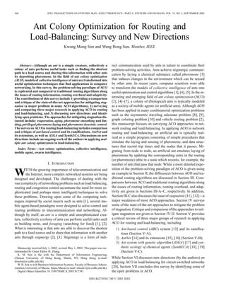 560 IEEE TRANSACTIONS ON SYSTEMS, MAN, AND CYBERNETICS—PART A: SYSTEMS AND HUMANS, VOL. 33, NO. 5, SEPTEMBER 2003
Ant Colony Optimization for Routing and
Load-Balancing: Survey and New Directions
Kwang Mong Sim and Weng Hong Sun, Member, IEEE
Abstract—Although an ant is a simple creature, collectively a
colony of ants performs useful tasks such as finding the shortest
path to a food source and sharing this information with other ants
by depositing pheromone. In the field of ant colony optimization
(ACO), models of collective intelligence of ants are transformed into
useful optimization techniques that find applications in computer
networking. In this survey, the problem-solving paradigm of ACO
is explicated and compared to traditional routing algorithms along
the issues of routing information, routing overhead and adaptivity.
The contributions of this survey include 1) providing a comparison
and critique of the state-of-the-art approaches for mitigating stag-
nation (a major problem in many ACO algorithms), 2) surveying
and comparing three major research in applying ACO in routing
and load-balancing, and 3) discussing new directions and identi-
fying open problems. The approaches for mitigating stagnation dis-
cussed include: evaporation, aging, pheromone smoothing and lim-
iting, privileged pheromone laying and pheromone-heuristic control.
The survey on ACO in routing/load-balancing includes comparison
and critique of ant-based control and its ramifications, AntNet and
its extensions, as well as ASGA and SynthECA. Discussions on new
directions include an ongoing work of the authors in applying mul-
tiple ant colony optimization in load-balancing.
Index Terms—Ant colony optimization, collective intelligence,
mobile agent, swarm intelligence.
I. INTRODUCTION
WITH the growing importance of telecommunication and
the Internet, more complex networked systems are being
designed and developed. The challenges of dealing with the
vast complexity of networking problems such as load balancing,
routing and congestion control accentuate the need for more so-
phisticated (and perhaps more intelligent) techniques to solve
these problems. Drawing upon some of the computing tech-
niques inspired by social insects such as ants [1], several mo-
bile agent-based paradigms were designed to solve control and
routing problems in telecommunication and networking. Al-
though by itself, an ant is a simple and unsophisticated crea-
ture, collectively a colony of ants can perform useful tasks such
as building nests, and foraging (searching for food) [1], [2].
What is interesting is that ants are able to discover the shortest
path to a food source and to share that information with another
ants through stigmergy [2], [3]. Stigmergy is a form of indi-
Manuscript received July 1, 2002; revised May 1, 2003. This paper was rec-
ommended by Guest Editor H. Zhang.
K. M. Sim is the with the Department of Information Engineering,
Chinese University of Hong Kong, Shatin, NT, Hong Kong (e-mail:
kmsim@ie.cuhk.edu.hk).
W. H. Sun is with Business Information Systems, Faculty of Business Admin-
istration, University of Macau, Taipa, Macao (e-mail: whsun1@ie.cuhk.edu.hk).
Digital Object Identifier 10.1109/TSMCA.2003.817391
rect communication used by ants in nature to coordinate their
problem-solving activities. Ants achieve stigmergic communi-
cation by laying a chemical substance called pheromone [3]
that induces changes in the environment which can be sensed
by other ants. In recent years, computer scientists were able
to transform the models of collective intelligence of ants into
useful optimization and control algorithms [1], [4], [5]. In the in-
teresting and emerging field of ant colony optimization (ACO)
[2], [4]–[7], a colony of (biological) ants is typically modeled
as a society of mobile agents (or artificial ants). Although ACO
has been applied in many combinatorial optimization problems
such as the asymmetric traveling salesman problem [8], [9],
graph coloring problem [10] and vehicle routing problem [2],
this manuscript focuses on surveying ACO approaches in net-
work routing and load-balancing. In applying ACO in network
routing and load-balancing, an artificial ant is typically real-
ized as a simple program consisting of simple procedures that
simulate the laying and sensing of pheromone, and data struc-
tures that record trip times and the nodes that it passes. Mi-
grating from node to node, an artificial ant emulates laying of
pheromone by updating the corresponding entry in the routing
(or pheromone) table in a node which records, for example, the
number of ants that pass that node. While a more detailed expo-
sition of the problem-solving paradigm of ACO is given using
an example in Section II, the differences between ACO and tra-
ditional routing algorithms are discussed in Section III. Com-
parisons between ACO and traditional routing algorithms along
the issues of routing information, routing overhead, and adap-
tivity are given in Sections III-A–C, respectively. In addition,
Section III-C also discusses the issue of stagnation [11], [12]—a
major weakness of most ACO approaches. Section IV surveys
some of the state-of-the-art approaches to mitigate the problem
of stagnation. Critique and comparison of the approaches to mit-
igate stagnation are given in Section IV-D. Section V provides
a critical review of three major groups of research in applying
ACO for routing and load-balancing, including
1) Ant-based control (ABC) system [13] and its ramifica-
tions (Section V-A);
2) AntNet [14] and its extensions [15], [16] (Section V-B);
3) Ant system with genetic algorithm (ASGA) [17] and syn-
thetic ecology of chemical agents (SynthECA) [18], [19]
(Section V-C).
While Section VI discusses new directions (by the authors) on
applying ACO in load-balancing for circuit-switched networks
[20], Section VII concludes this survey by identifying some of
the open problems in ACO.
1083-4427/03$17.00 © 2003 IEEE
 