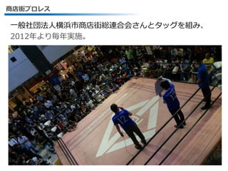 商店街プロレス
一般社団法人横浜市商店街総連合会さんとタッグを組み、
2012年より毎年実施。
10
 