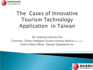 Mr. Anderson,Huei An Wu
Chairman, Taiwan Intelligent Tourism Industry Alliance( SIG of TIOTA)
Chief of Story Officer, Hipower Digitalworld Inc.

01/27/14

1

 