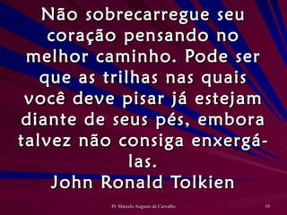 Não sobrecarregue seu coração pensando no melhor caminho. Pode ser que as trilhas nas quais você deve pisar já estejam diante de seus pés, embora talvez não consiga enxergá-las. John Ronald Tolkien 