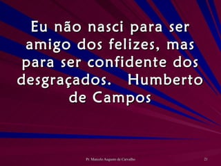 Eu não nasci para ser amigo dos felizes, mas para ser confidente dos desgraçados. Humberto de Campos 