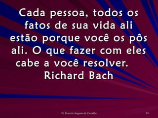 Cada pessoa, todos os fatos de sua vida ali estão porque você os pôs ali. O que fazer com eles cabe a você resolver. Richard Bach 