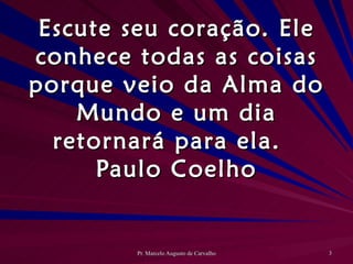 Escute seu coração. Ele conhece todas as coisas porque veio da Alma do Mundo e um dia retornará para ela. Paulo Coelho 