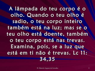 A lâmpada do teu corpo é o olho. Quando o teu olho é sadio, o teu corpo inteiro também está na luz; mas se o teu olho está doente, também o teu corpo está nas trevas. Examina, pois, se a luz que está em ti não é trevas. Lc 11: 34,35 
