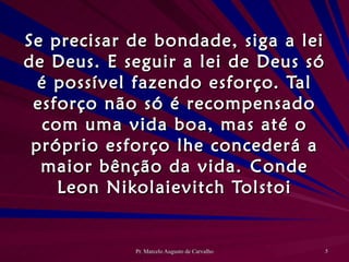Se precisar de bondade, siga a lei de Deus. E seguir a lei de Deus só é possível fazendo esforço. Tal esforço não só é recompensado com uma vida boa, mas até o próprio esforço lhe concederá a maior bênção da vida. Conde Leon Nikolaievitch Tolstoi 