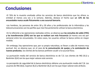 Conclusiones
-El 76% de la muestra analizada utiliza los servicios de banca electrónica que les ofrece su
entidad al menos una vez a la semana. Además, destaca el hecho que un 12% de los
encuestados nunca acude físicamente a una sucursal bancaria.
-Los hombres, las personas de entre 30 y 39 años y los profesionales de la informática y las
telecomunicaciones son los perfiles que más frecuentemente utilizan la banca electrónica.
-En lo referente a las operaciones realizadas online, se observa que las consultas de saldo (74%)
y las transferencias (23%) son las que se realizan con más frecuencia (al menos una vez por
semana) entre los encuestados. En estos casos, los usuarios utilizan la banca online en mayor
medida.
-Sin embargo, hay operaciones que, por su propia naturaleza, se llevan a cabo de manera muy
puntual. Así, se observa que, en el caso de la comunicación de quejas y la contratación de
nuevos productos, los clientes de los bancos prefieren acudir a la sucursal física.
-La puntuación media del servicio de banca electrónica es de 7,3. Los clientes de ING (9,1) y
Bankinter (8,4) son los que mejor valoran este servicio.
-La percepción de seguridad de la banca electrónica obtiene una puntuación media del 7,8. Los
usuarios de ING (8,6), Cajamar (8,2) y Bankinter (8,2) son los que mejor valoran este atributo.
 