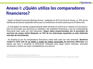 Anexo I: ¿Quién utiliza los comparadores
financieros?
- Según el Global Consumer Banking Survey1, publicado en 2012 por Ernst & Young, un 76% de los
clientes de los bancos españoles afirma que su confianza en la banca disminuyó en el último año.
- A nivel global, los clientes progresivamente están tomando el control de su relación con los bancos.
Esto ha provocado que disminuya su fidelidad a las entidades financieras y que los comparadores
financieros sean cada vez más influyentes. Según datos proporcionados por el proveedor de
servicios de campo online Netquest, un 10% de los internautas españoles ya está utilizando
este tipo de herramientas.
- En España el uso de comparadores financieros online está cada vez más extendido. Bankimia
recibió en 2012 más de un millón y medio de visitas mensuales de personas diferentes que
sabían que iban a encontrar la información necesaria para pagar menos intereses, ahorrarse
comisiones o recibir una mayor rentabilidad por sus ahorros.
1 Global Consumer Banking Survey (2012), Ernst & Young. Disponible online en:
[http://www.ey.com/Publication/vwLUAssets/Global_Consumer_Banking_Survey_2012_The_customer_takes_control/$FILE/Global_Consume _Banking_Survey_2012.pdf]
 