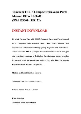 Takeuchi TB015 Compact Excavator Parts
Manual DOWNLOAD
(SN:1153001-1158122)


INSTANT DOWNLOAD

Original Factory Takeuchi TB015 Compact Excavator Parts Manual

is a Complete Informational Book. This Parts Manual has

easy-to-read text sections with top quality diagrams and instructions.

Trust Takeuchi TB015 Compact Excavator Parts Manual will give

you everything you need to do the job. Save time and money by doing

it yourself, with the confidence only a Takeuchi TB015 Compact

Excavator Parts Manual can provide.



Models and Serial Number Covers:



Takeuchi TB015 – 1153001-1158122



Service Repair Manual Covers:



Undercarriage

Turntable and Control Lever
 