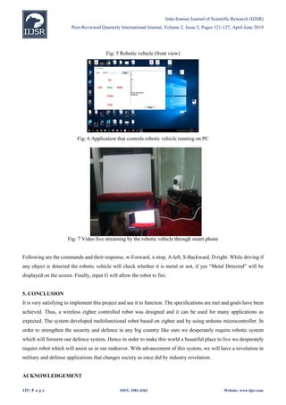 Indo-Iranian Journal of Scientific Research (IIJSR)
Peer-Reviewed Quarterly International Journal, Volume 2, Issue 2, Pages 121-127, April-June 2018
125 | P a g e ISSN: 2581-4362 Website: www.iijsr.com
Fig: 5 Robotic vehicle (front view)
Fig: 6 Application that controls robotic vehicle running on PC
Fig: 7 Video live streaming by the robotic vehicle through smart phone
Following are the commands and their response, w-Forward, x-stop, A-left, S-Backward, D-right. While driving if
any object is detected the robotic vehicle will check whether it is metal or not, if yes “Metal Detected” will be
displayed on the screen. Finally, input G will allow the robot to fire.
5. CONCLUSION
It is very satisfying to implement this project and see it to function. The specifications are met and goals have been
achieved. Thus, a wireless zigbee controlled robot was designed and it can be used for many applications as
expected. The system developed multifunctional robot based on zigbee and by using arduino microcontroller. In
order to strengthen the security and defence in any big country like ours we desperately require robotic system
which will forearm our defence system. Hence in order to make this world a beautiful place to live we desperately
require robot which will assist us in our endeavor. With advancement of this system, we will have a revolution in
military and defense applications that changes society as once did by industry revolution.
ACKNOWLEDGEMENT
 