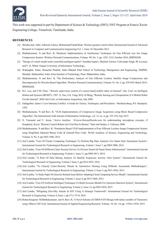 Indo-Iranian Journal of Scientific Research (IIJSR)
Peer-Reviewed Quarterly International Journal, Volume 2, Issue 2, Pages 121-127, April-June 2018
126 | P a g e ISSN: 2581-4362 Website: www.iijsr.com
This work was supported in part by Department of Science & Technology (DST), FIST Program at Francis Xavier
Engineering College, Tirunelveli, Tamilnadu, India.
REFERENCES
[1] Monika Jain, Aditi, Ashwani Lohiya, Mohammad Fahad Khan: Wireless gesture control robot; International Journal of Advanced
Research in Computer and Communication Engineering Vol. 1, Issue 10, December 2012
[2] Muthukumaran. N and Ravi. R, 'Hardware Implementation of Architecture Techniques for Fast Efficient loss less Image
Compression System', Wireless Personal Communications, Volume. 90, No. 3, pp. 1291-1315, October 2016, SPRINGER.
[3] “Design of a multi-modal multi-controlled intelligent spybot” Anushka Gupta1, Shailesh Tanwar, Vishvander Singh, M. Lavanya
and V. K. Mittal 1Jaypee University of Information Technology,.
[4] Waknaghat, Solan, Himachal Pradesh, India Mukesh Patel School of Technology Management and Engineering, NMIMS,
Mumbai, Maharashtra, India Army Institute of Technology, Pune, Maharashtra, India.
[5] Muthukumaran. N and Ravi. R, 'The Performance Analysis of Fast Efficient Lossless Satellite Image Compression and
Decompression for Wavelet Based Algorithm', Wireless Personal Communications, Volume. 81, No. 2, pp. 839-859, March 2015,
SPRINGER.
[6] R.C. Luo, and T.M. Chen, " Remote supervisory control of a sensor based mobile robot via Internet", Intr. Conf. on Intelligent
Robots and Systems (IROS97), 1997. X. Xue, S.X. Yang, M.Q.-H Meng, "Remote Sensing and Teleoperation of A Mobile Robot
Via the Internet", IEEE Intr Conf. on Information Acquisition, July 2005.
[7] Gallagerher, James J. Low Intensity Conflict: A Guide for Tactics, Techniques, and Procedures. Mechanicsburg, PA: Stackpole,
1992.
[8] Muthukumaran. N and Ravi. R, 'VLSI Implementations of Compressive Image Acquisition using Block Based Compression
Algorithm', The International Arab Journal of Information Technology, vol. 12, no. 4, pp. 333-339, July 2015.
[9] N. Yamasaki and Y. Anzai, “Active interface 10.www.Howstuffworks.com for understanding microphone concepts, rf
Dougherty, Kevin “Remote Control Robots Get Trial Run In Bosnia,” Stars and Stripes, 6 February 2000.
[10] Muthukumaran. N and Ravi. R, 'Simulation Based VLSI Implementation of Fast Efficient Lossless Image Compression System
using Simplified Adjusted Binary Code & Golumb Rice Code', World Academy of Science, Engineering and Technology,
Volume. 8, No. 9, pp.1603-1606, 2014.
[11] Anil Lamba, "Uses Of Cluster Computing Techniques To Perform Big Data Analytics For Smart Grid Automation System",
International Journal for Technological Research in Engineering, Volume 1 Issue 7, pp.5804-5808, 2014.
[12] Anil Lamba, “Uses Of Different Cyber Security Service To Prevent Attack On Smart Home Infrastructure", International Journal
for Technological Research in Engineering, Volume 1, Issue 11, pp.5809-5813, 2014.
[13] Anil Lamba, "A Role Of Data Mining Analysis To Identify Suspicious Activity Alert System”, International Journal for
Technological Research in Engineering, Volume 2 Issue 3, pp.5814-5825, 2014.
[14] Anil Lamba, "To Classify Cyber-Security Threats In Automotive Doming Using Different Assessment Methodologies”,
International Journal for Technological Research in Engineering, Volume 3, Issue 3, pp.5831-5836, 2015.
[15] Anil Lamba, “A Study Paper On Security Related Issue Before Adopting Cloud Computing Service Model”, International Journal
for Technological Research in Engineering, Volume 3, Issue 4, pp.5837-5840, 2015.
[16] Anil Lamba, "Uses Of Artificial Intelligent Techniques To Build Accurate Models For Intrusion Detection System”, International
Journal for Technological Research in Engineering, Volume 2, Issue 12, pp.5826-5830, 2015.
[17] Anil Lamba, "Mitigating Zero-Day Attacks In IOT Using A Strategic Framework", International Journal for Technological
Research in Engineering, Volume 4, Issue 1, pp.5711-5714, 2016.
[18] Ruban Kingston. M,Muthukumaran. and N, Ravi. R, 'A Novel Scheme of CMOS VCO Design with reduce number of Transistors
using 180nm CAD Tool', International Journal of Applied Engineering Research, Volume. 10, No. 14, pp. 11934-11938, 2015.
 