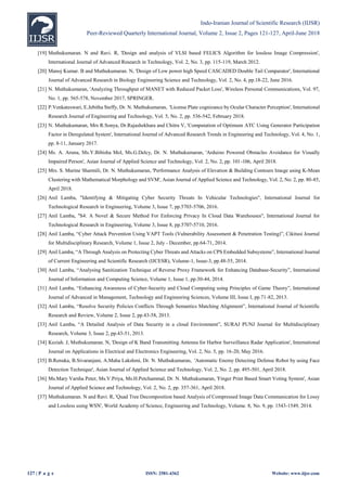 Indo-Iranian Journal of Scientific Research (IIJSR)
Peer-Reviewed Quarterly International Journal, Volume 2, Issue 2, Pages 121-127, April-June 2018
127 | P a g e ISSN: 2581-4362 Website: www.iijsr.com
[19] Muthukumaran. N and Ravi. R, 'Design and analysis of VLSI based FELICS Algorithm for lossless Image Compression',
International Journal of Advanced Research in Technology, Vol. 2, No. 3, pp. 115-119, March 2012.
[20] Manoj Kumar. B and Muthukumaran. N, 'Design of Low power high Speed CASCADED Double Tail Comparator', International
Journal of Advanced Research in Biology Engineering Science and Technology, Vol. 2, No. 4, pp.18-22, June 2016.
[21] N. Muthukumaran, 'Analyzing Throughput of MANET with Reduced Packet Loss', Wireless Personal Communications, Vol. 97,
No. 1, pp. 565-578, November 2017, SPRINGER.
[22] P.Venkateswari, E.Jebitha Steffy, Dr. N. Muthukumaran, 'License Plate cognizance by Ocular Character Perception', International
Research Journal of Engineering and Technology, Vol. 5, No. 2, pp. 536-542, February 2018.
[23] N. Muthukumaran, Mrs R.Sonya, Dr.Rajashekhara and Chitra V, 'Computation of Optimum ATC Using Generator Participation
Factor in Deregulated System', International Journal of Advanced Research Trends in Engineering and Technology, Vol. 4, No. 1,
pp. 8-11, January 2017.
[24] Ms. A. Aruna, Ms.Y.Bibisha Mol, Ms.G.Delcy, Dr. N. Muthukumaran, 'Arduino Powered Obstacles Avoidance for Visually
Impaired Person', Asian Journal of Applied Science and Technology, Vol. 2, No. 2, pp. 101-106, April 2018.
[25] Mrs. S. Murine Sharmili, Dr. N. Muthukumaran, 'Performance Analysis of Elevation & Building Contours Image using K-Mean
Clustering with Mathematical Morphology and SVM', Asian Journal of Applied Science and Technology, Vol. 2, No. 2, pp. 80-85,
April 2018.
[26] Anil Lamba, "Identifying & Mitigating Cyber Security Threats In Vehicular Technologies", International Journal for
Technological Research in Engineering, Volume 3, Issue 7, pp.5703-5706, 2016.
[27] Anil Lamba, "S4: A Novel & Secure Method For Enforcing Privacy In Cloud Data Warehouses", International Journal for
Technological Research in Engineering, Volume 3, Issue 8, pp.5707-5710, 2016.
[28] Anil Lamba, “Cyber Attack Prevention Using VAPT Tools (Vulnerability Assessment & Penetration Testing)”, Cikitusi Journal
for Multidisciplinary Research, Volume 1, Issue 2, July - December, pp.64-71, 2014.
[29] Anil Lamba, “A Through Analysis on Protecting Cyber Threats and Attacks on CPS Embedded Subsystems”, International Journal
of Current Engineering and Scientific Research (IJCESR), Volume-1, Issue-3, pp.48-55, 2014.
[30] Anil Lamba, “Analysing Sanitization Technique of Reverse Proxy Framework for Enhancing Database-Security”, International
Journal of Information and Computing Science, Volume 1, Issue 1, pp.30-44, 2014.
[31] Anil Lamba, “Enhancing Awareness of Cyber-Security and Cloud Computing using Principles of Game Theory”, International
Journal of Advanced in Management, Technology and Engineering Sciences, Volume III, Issue I, pp.71-82, 2013.
[32] Anil Lamba, “Resolve Security Policies Conflicts Through Semantics Matching Alignment”, International Journal of Scientific
Research and Review, Volume 2, Issue 2, pp.43-58, 2013.
[33] Anil Lamba, “A Detailed Analysis of Data Security in a cloud Environment”, SURAJ PUNJ Journal for Multidisciplinary
Research, Volume 3, Issue 2, pp.43-51, 2013.
[34] Keziah. J, Muthukumaran. N, 'Design of K Band Transmitting Antenna for Harbor Surveillance Radar Application', International
Journal on Applications in Electrical and Electronics Engineering, Vol. 2, No. 5, pp. 16-20, May 2016.
[35] B.Renuka, B.Sivaranjani, A.Maha Lakshmi, Dr. N. Muthukumaran, 'Automatic Enemy Detecting Defense Robot by using Face
Detection Technique', Asian Journal of Applied Science and Technology, Vol. 2, No. 2, pp. 495-501, April 2018.
[36] Ms.Mary Varsha Peter, Ms.V.Priya, Ms.H.Petchammal, Dr. N. Muthukumaran, 'Finger Print Based Smart Voting System', Asian
Journal of Applied Science and Technology, Vol. 2, No. 2, pp. 357-361, April 2018.
[37] Muthukumaran. N and Ravi. R, 'Quad Tree Decomposition based Analysis of Compressed Image Data Communication for Lossy
and Lossless using WSN', World Academy of Science, Engineering and Technology, Volume. 8, No. 9, pp. 1543-1549, 2014.
 