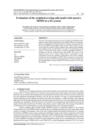 TELKOMNIKA Telecommunication Computing Electronics and Control
Vol. 21, No. 5, October 2023, pp. 949~956
ISSN: 1693-6930, DOI: 10.12928/TELKOMNIKA.v21i5.25035  949
Journal homepage: http://telkomnika.uad.ac.id
Evaluation of the weighted-overlap add model with massive
MIMO in a 5G system
Nooruldeen Q. Ismaeel1
, Sarmad Khaleel Ibrahim2
, Hajer Najah Abdulsaheb3
1
College of Medicine, Ibn Sina University of Medical and Pharmaceutical Sciences, Baghdad, Iraq
2
Department of Computer Engineering, College of Engineering, Mustansiriyah University, Baghdad, Iraq
3
College of Dentistry, Ibn Sina University of Medical and Pharmaceutical Sciences, Baghdad, Iraq
Article Info ABSTRACT
Article history:
Received Feb 07, 2023
Revised Mar 14, 2023
Accepted Mar 25, 2023
The flaw in 5G orthogonal frequency division multiplexing (OFDM) becomes
apparent in high-speed situations. Because the doppler effect causes frequency
shifts, the orthogonality of OFDM subcarriers is broken, lowering both their
bit error rate (BER) and throughput output. As part of this research, we use a
novel design that combines massive multiple input multiple output (MIMO)
and weighted overlap and add (WOLA) to improve the performance of 5G
systems. To determine which design is superior, throughput and BER are
calculated for both the proposed design and OFDM. The results of the
improved system show a massive improvement in performance ver the
conventional system and significant improvements with massive MIMO,
including the best throughput and BER. When compared to conventional
systems, the improved system has a throughput that is around 22% higher and
the best performance in terms of BER, but it still has around 25% less error
than OFDM.
Keywords:
5G
Massive MIMO
MU-MIMO
OFDM
WOLA
This is an open access article under the CC BY-SA license.
Corresponding Author:
Nooruldeen Q. Ismaeel
College of Medicine, Ibn Sina University of Medical and Pharmaceutical Sciences
Baghdad, Iraq
Email: nooruldeen_q@ibnsina.edu.iq
1. INTRODUCTION
With the use of computer networks, it has become feasible to access data from distant locations. These
can be wired or wireless networks [1]. Wireless sensor networks have been widely used and are adaptable,
therefore a lot of research and development has been published recently [2]-[4]. Wireless network connectivity
has seen significant technological advances over the last two decades. For users of second generation 2G
mobile technology, the only options were phone calls and text messaging (i.e., SMS). Similarly, video chatting,
high-speed web browsing, teleconferencing, and online gaming are just a few of the many applications that 4G
technology has enabled [5]. With 5G, the new 5G network is one hundred times faster than the previous 4G
network, with a data transfer rate of 10 Gbit/s and a latency of just 1 millisecond. This increases the durability
of linked devices by increasing their coverage and decreasing their power consumption [6]-[8].
Massive multiple input multiple output (MIMO) systems are important enablers of 5G wireless
communication [9], [10]. MIMO systems encourage the use of multiple antennas at the base station (BS), which
results in a number of advantages, such as the use of simple uplink and downlink transmission [11]. Despite
the benefits of MIMO systems, major architectural challenges emerge as the number of antennas used for BS
increases into the dozens, if not hundreds. Furthermore, before implementing a large MIMO system, a variety
of potential approaches must be thoroughly described [12], [13]. Authors have investigated the effectiveness
of massive MIMO in channels evaluated in actual propagation settings. Due to certain properties, it has been
determined that massive MIMO can be used effectively in actual propagation situations [14]. The various
 