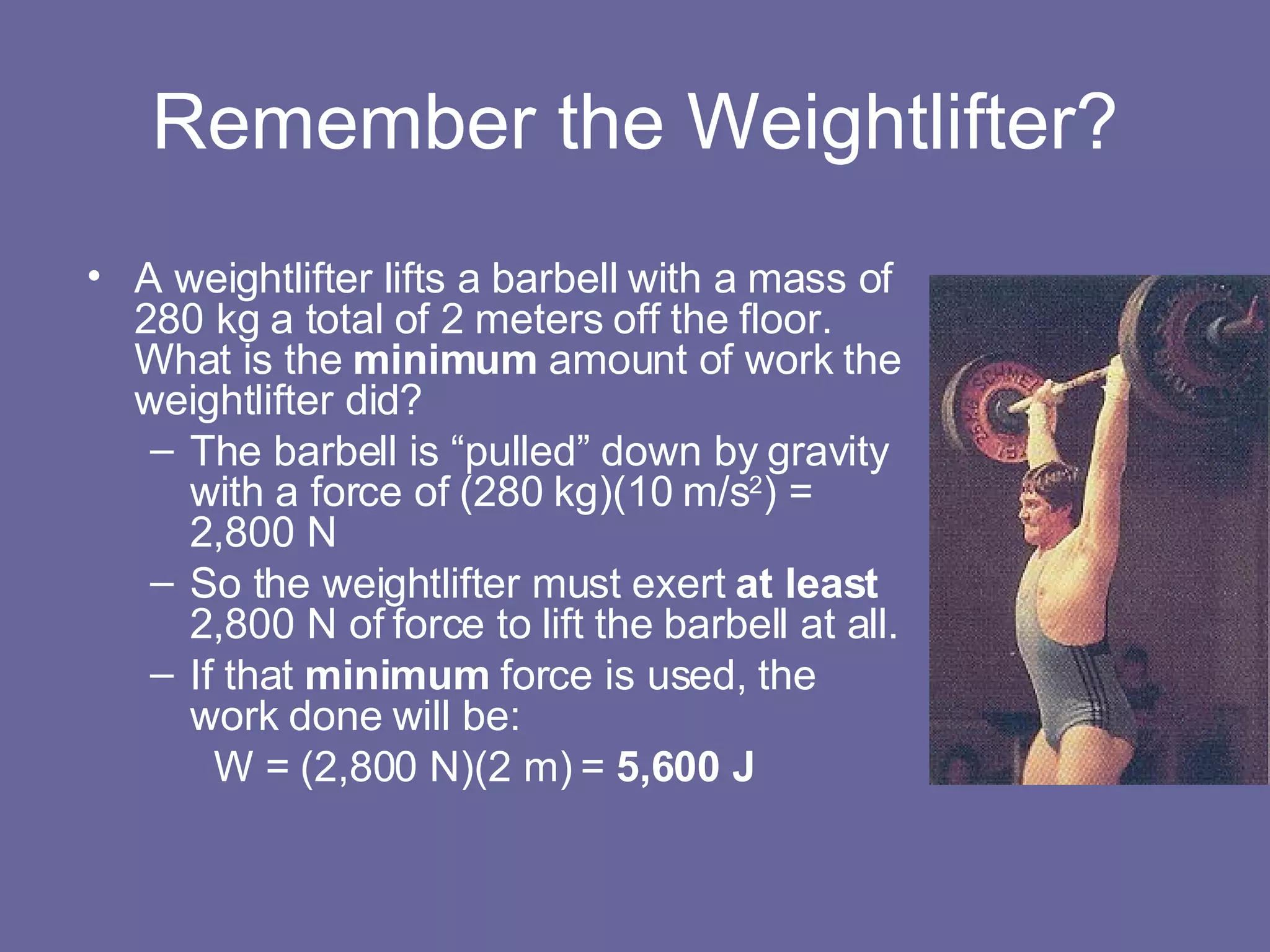 Remember the Weightlifter? A weightlifter lifts a barbell with a mass of 280 kg a total of 2 meters off the floor.  What is the  minimum  amount of work the weightlifter did? The barbell is “pulled” down by gravity with a force of (280 kg)(10 m/s 2 ) = 2,800 N So the weightlifter must exert  at least  2,800 N of force to lift the barbell at all. If that  minimum  force is used, the work done will be: W = (2,800 N)(2 m) =  5,600 J 