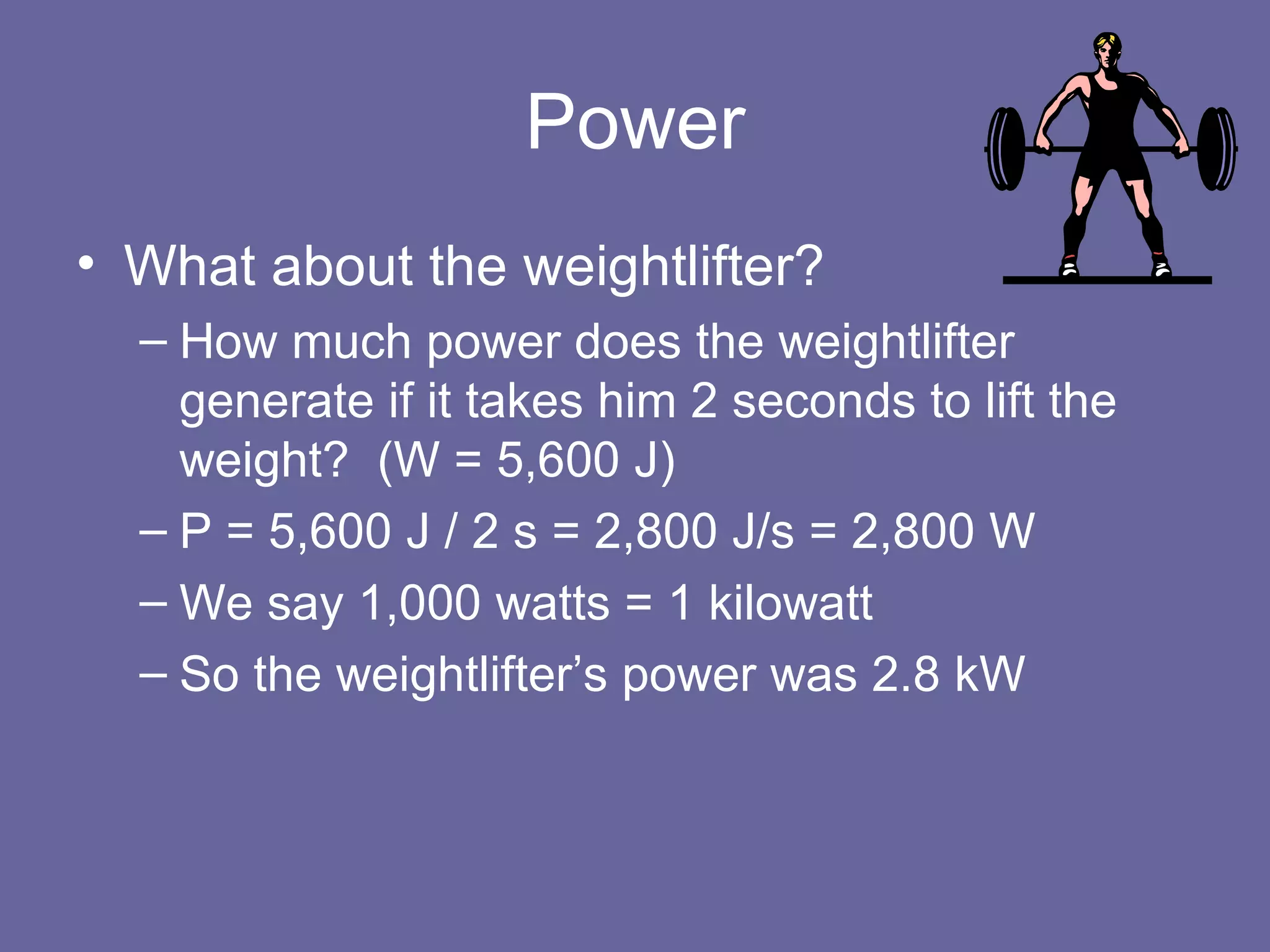 Power What about the weightlifter? How much power does the weightlifter generate if it takes him 2 seconds to lift the weight?  (W = 5,600 J) P = 5,600 J / 2 s = 2,800 J/s = 2,800 W We say 1,000 watts = 1 kilowatt So the weightlifter’s power was 2.8 kW  