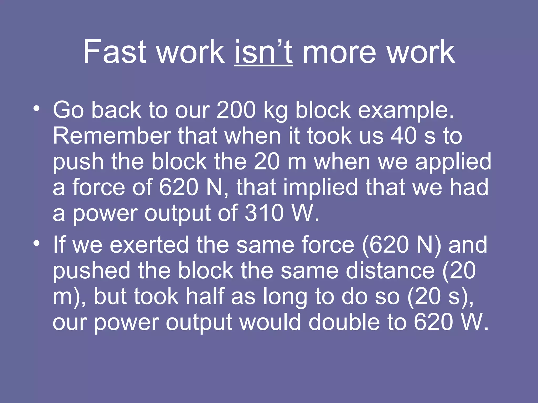 Fast work  isn’t  more work Go back to our 200 kg block example.  Remember that when it took us 40 s to push the block the 20 m when we applied a force of 620 N, that implied that we had a power output of 310 W. If we exerted the same force (620 N) and pushed the block the same distance (20 m), but took half as long to do so (20 s), our power output would double to 620 W. 
