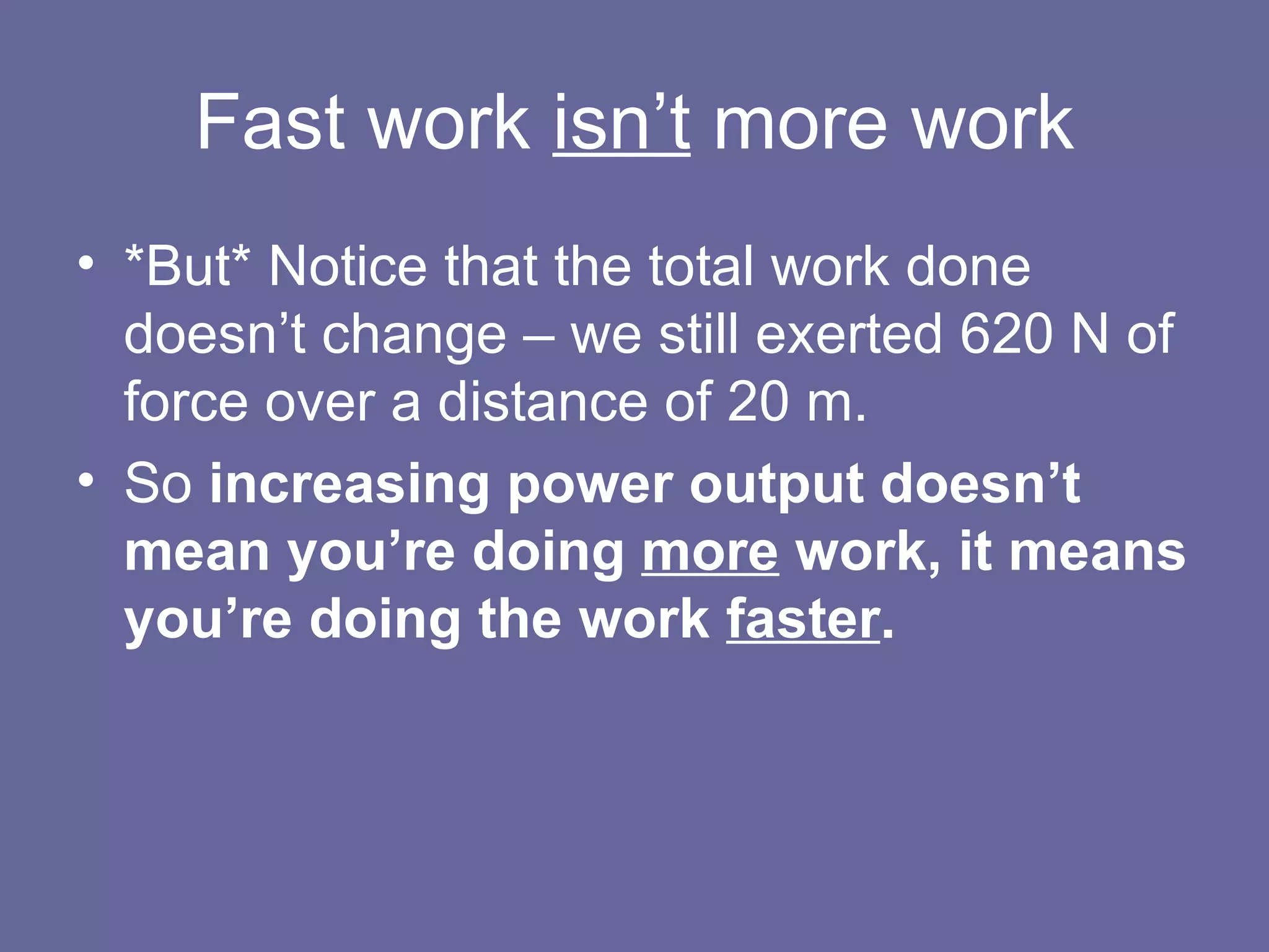 Fast work  isn’t  more work *But* Notice that the total work done doesn’t change – we still exerted 620 N of force over a distance of 20 m. So  increasing power output doesn’t mean you’re doing  more  work, it means you’re doing the work  faster . 
