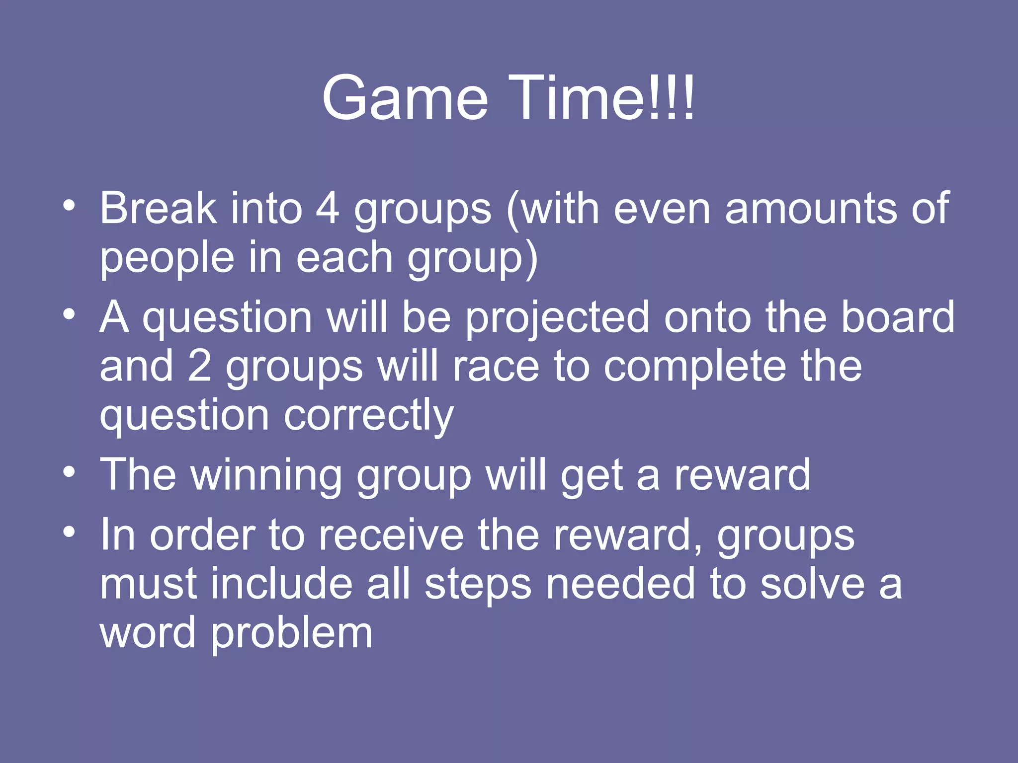 Game Time!!! Break into 4 groups (with even amounts of people in each group) A question will be projected onto the board and 2 groups will race to complete the question correctly The winning group will get a reward In order to receive the reward, groups must include all steps needed to solve a word problem 