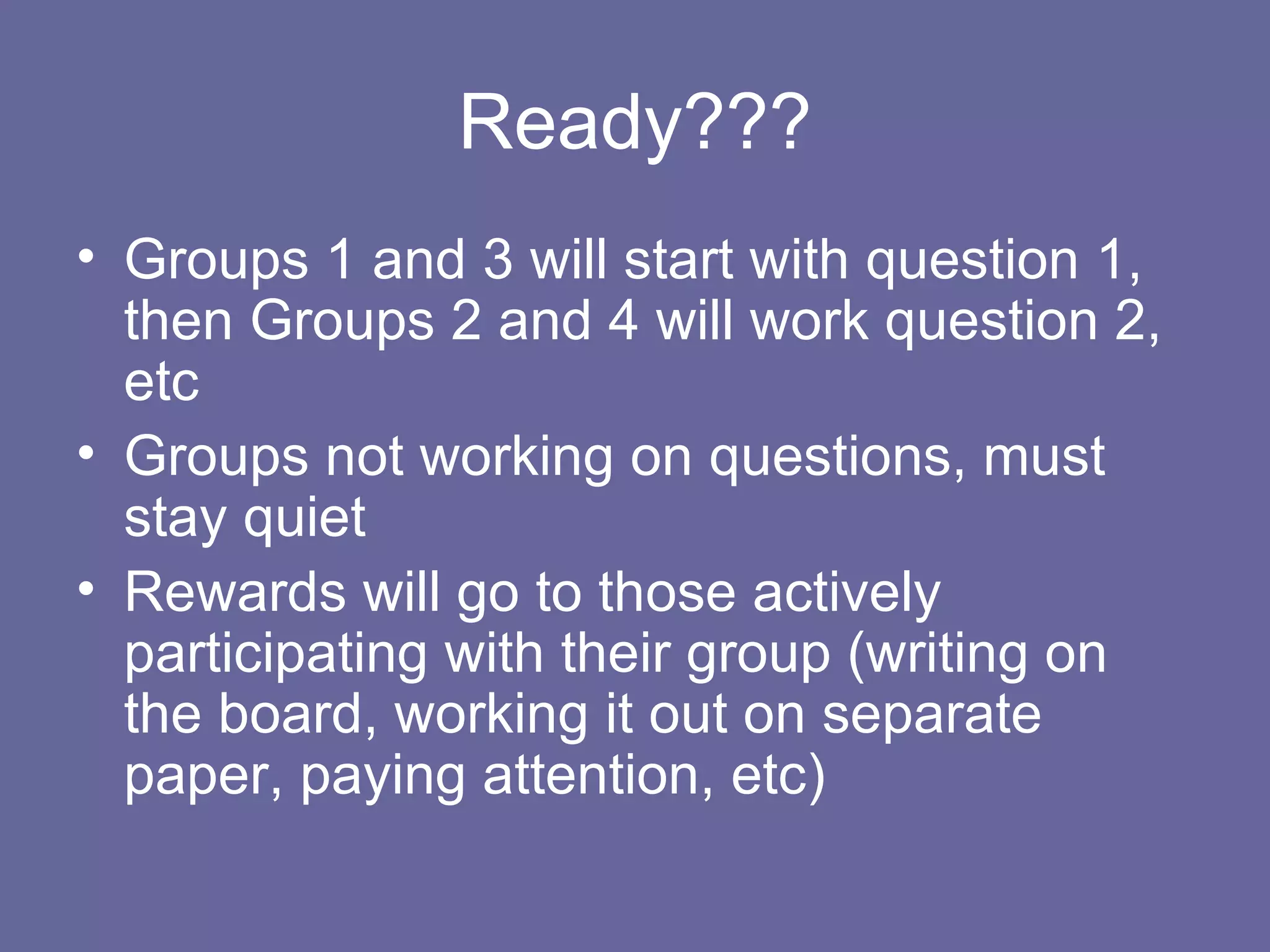 Ready??? Groups 1 and 3 will start with question 1, then Groups 2 and 4 will work question 2, etc Groups not working on questions, must stay quiet Rewards will go to those actively participating with their group (writing on the board, working it out on separate paper, paying attention, etc) 