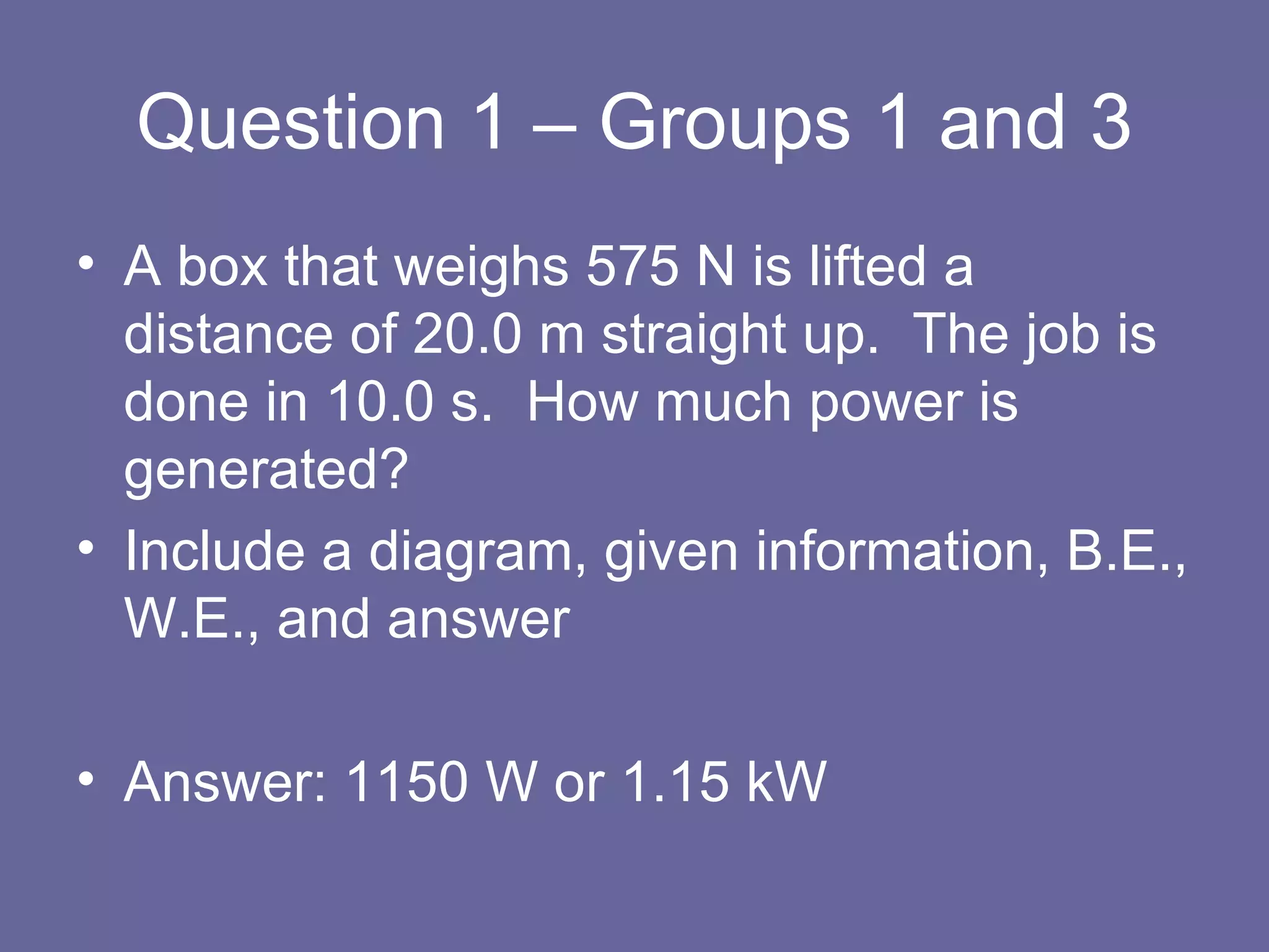 Question 1 – Groups 1 and 3 A box that weighs 575 N is lifted a distance of 20.0 m straight up.  The job is done in 10.0 s.  How much power is generated? Include a diagram, given information, B.E., W.E., and answer Answer: 1150 W or 1.15 kW 