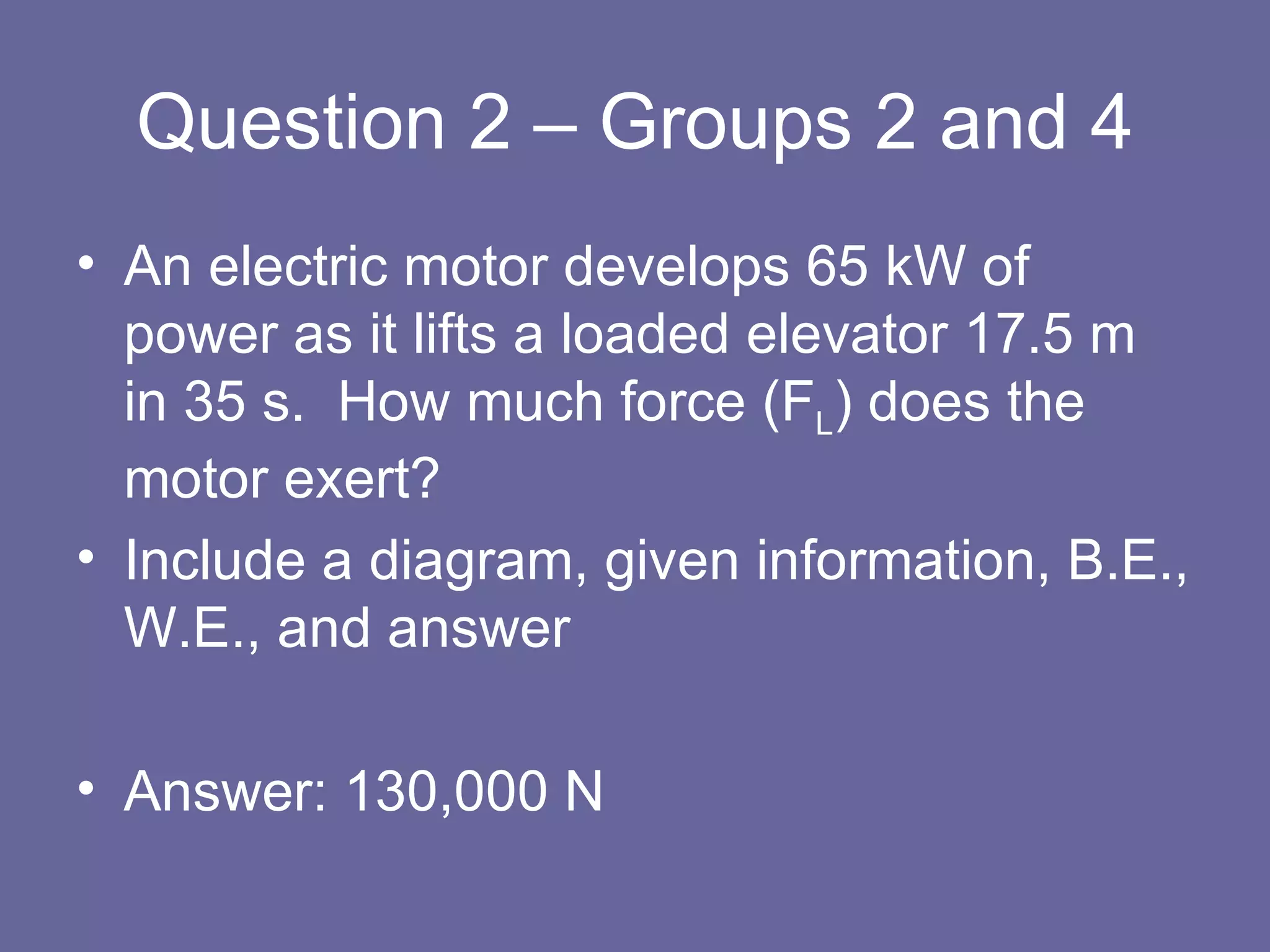 Question 2 – Groups 2 and 4 An electric motor develops 65 kW of power as it lifts a loaded elevator 17.5 m in 35 s.  How much force (F L ) does the motor exert? Include a diagram, given information, B.E., W.E., and answer Answer: 130,000 N 