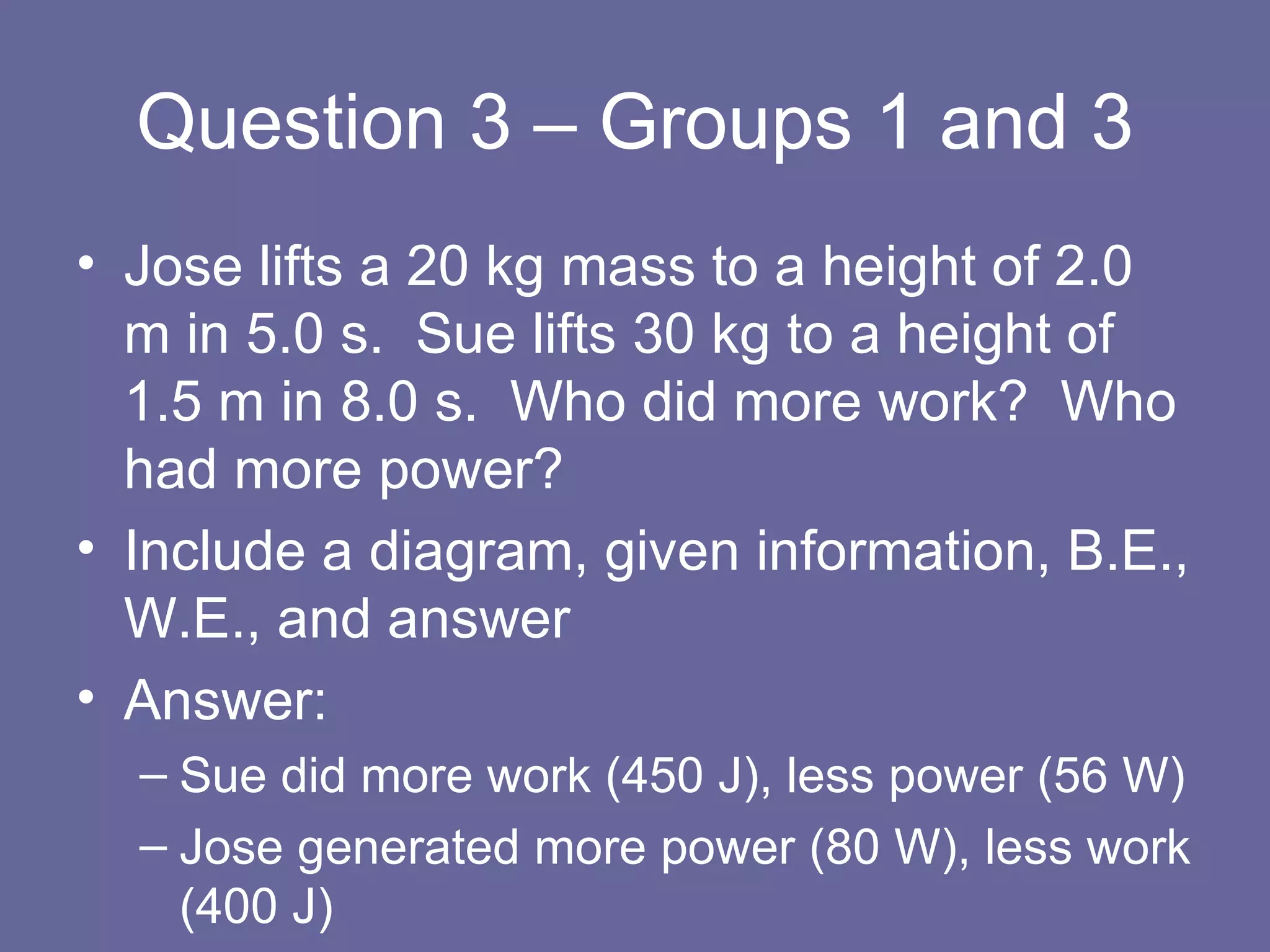 Question 3 – Groups 1 and 3 Jose lifts a 20 kg mass to a height of 2.0 m in 5.0 s.  Sue lifts 30 kg to a height of 1.5 m in 8.0 s.  Who did more work?  Who had more power? Include a diagram, given information, B.E., W.E., and answer Answer:  Sue did more work (450 J), less power (56 W) Jose generated more power (80 W), less work (400 J) 