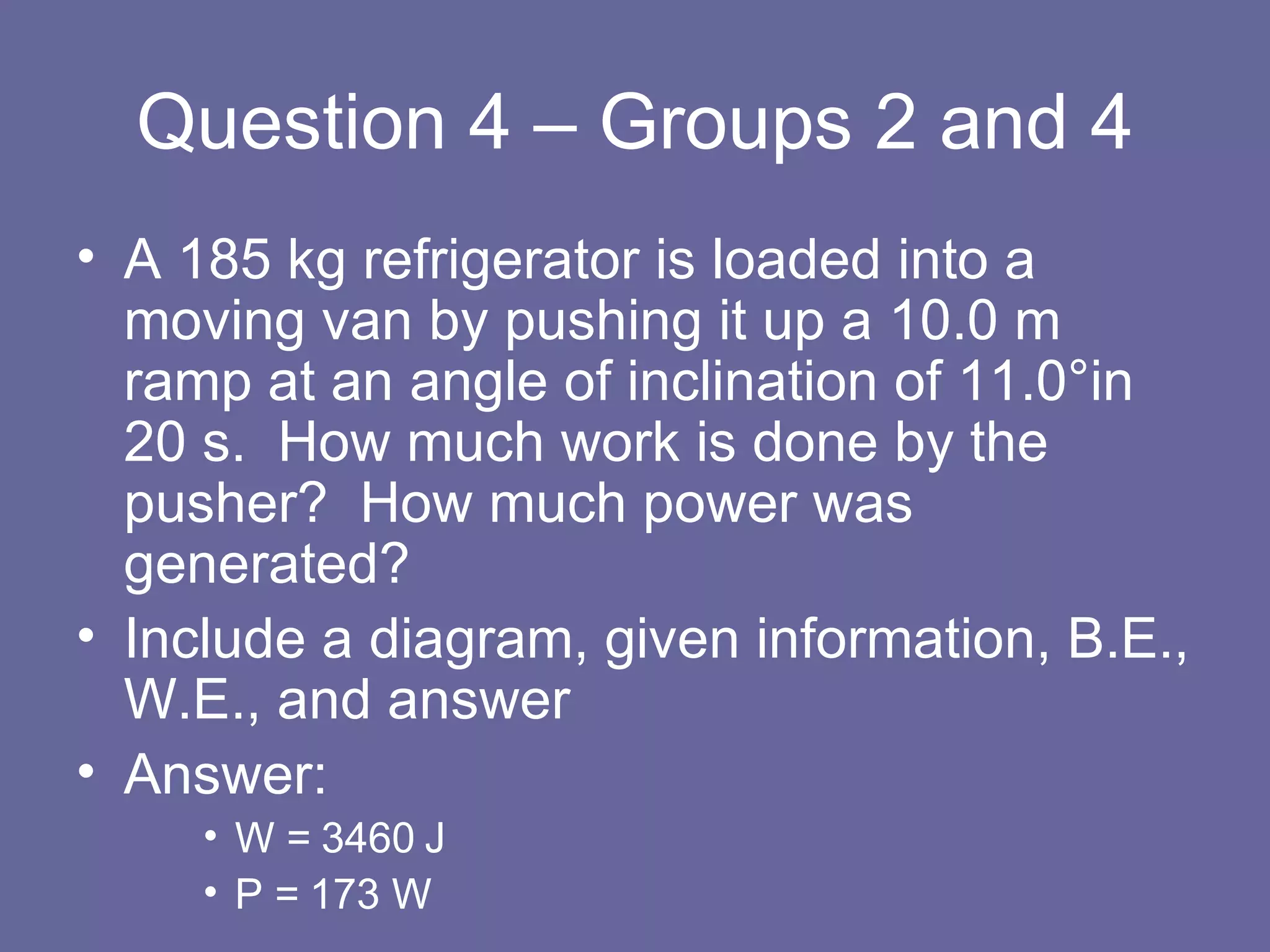Question 4 – Groups 2 and 4 A 185 kg refrigerator is loaded into a moving van by pushing it up a 10.0 m ramp at an angle of inclination of 11.0 °in 20 s.  How much work is done by the pusher?  How much power was generated? Include a diagram, given information, B.E., W.E., and answer Answer:  W = 3460 J P = 173 W 