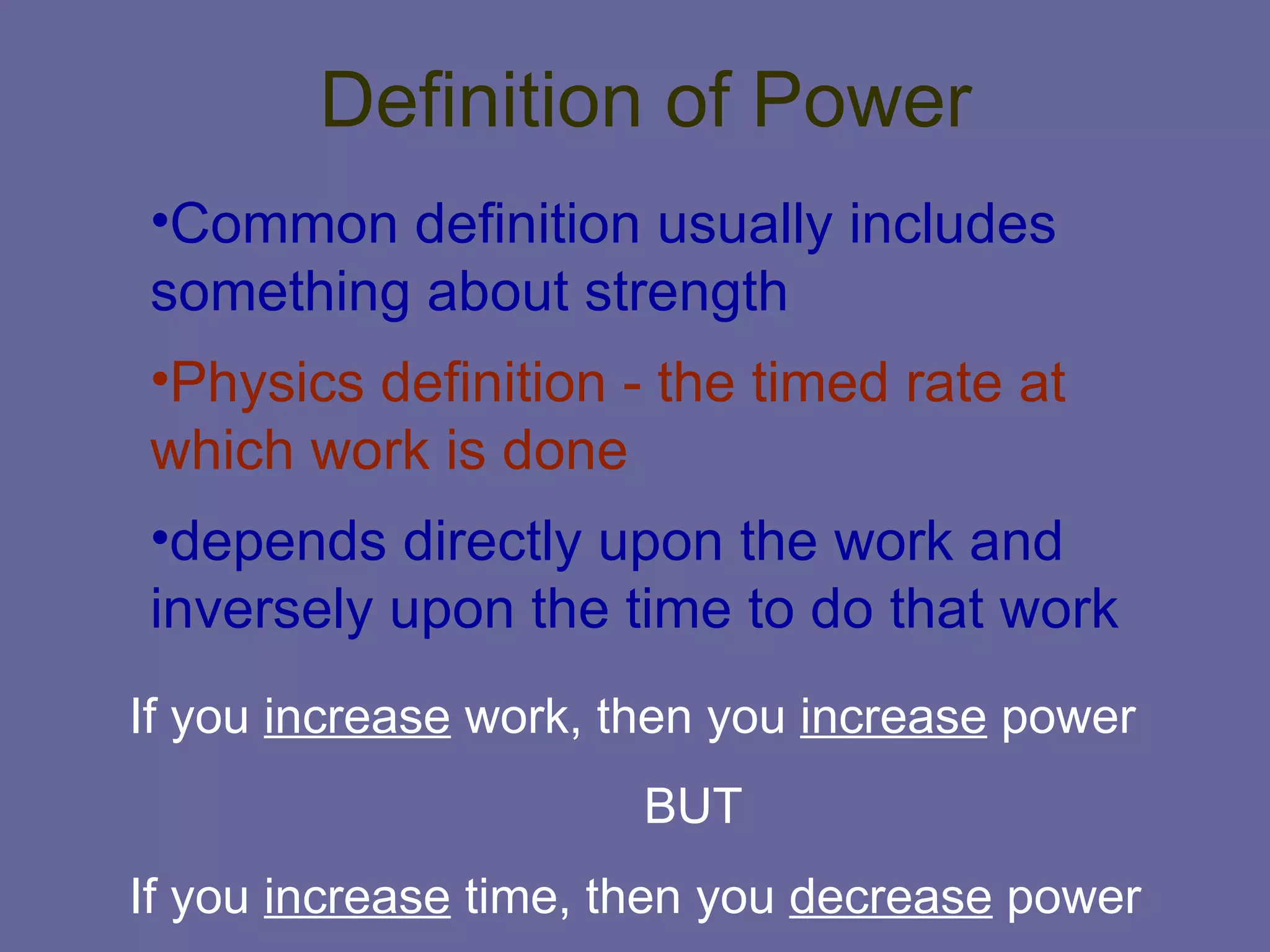Definition of Power Common definition usually includes something about strength Physics definition - the timed rate at which work is done depends directly upon the work and inversely upon the time to do that work If you  increase  work, then you  increase  power BUT If you  increase  time, then you  decrease  power 