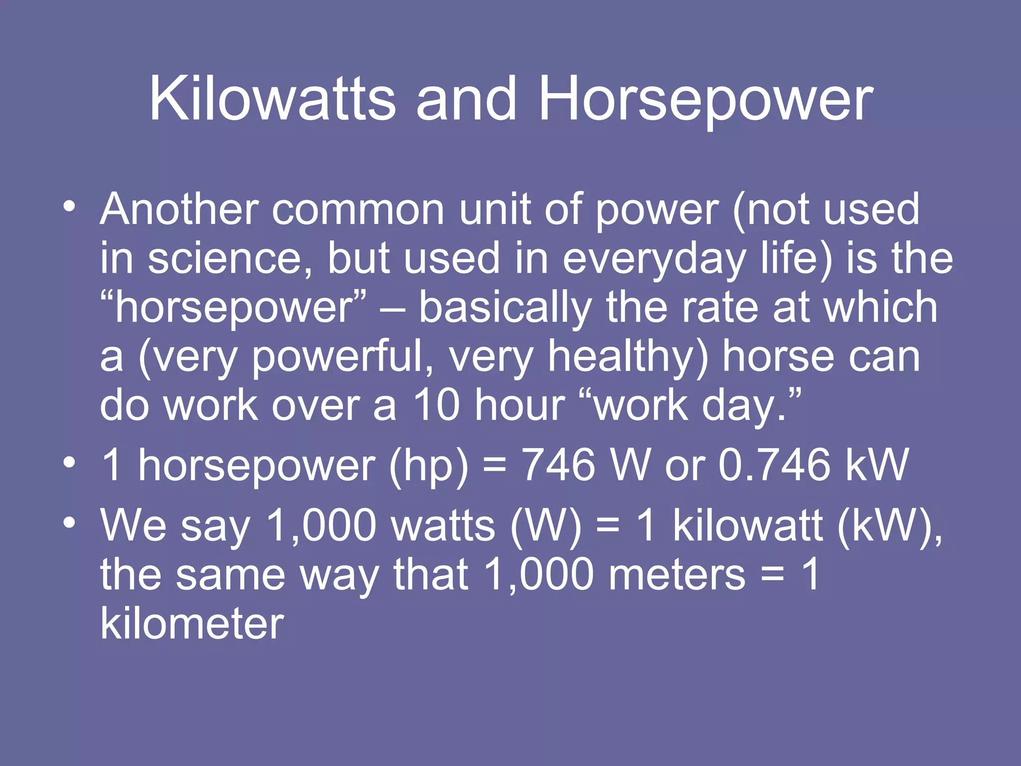 Kilowatts and Horsepower Another common unit of power (not used in science, but used in everyday life) is the “horsepower” – basically the rate at which a (very powerful, very healthy) horse can do work over a 10 hour “work day.” 1 horsepower (hp) = 746 W or 0.746 kW We say 1,000 watts (W) = 1 kilowatt (kW), the same way that 1,000 meters = 1 kilometer 