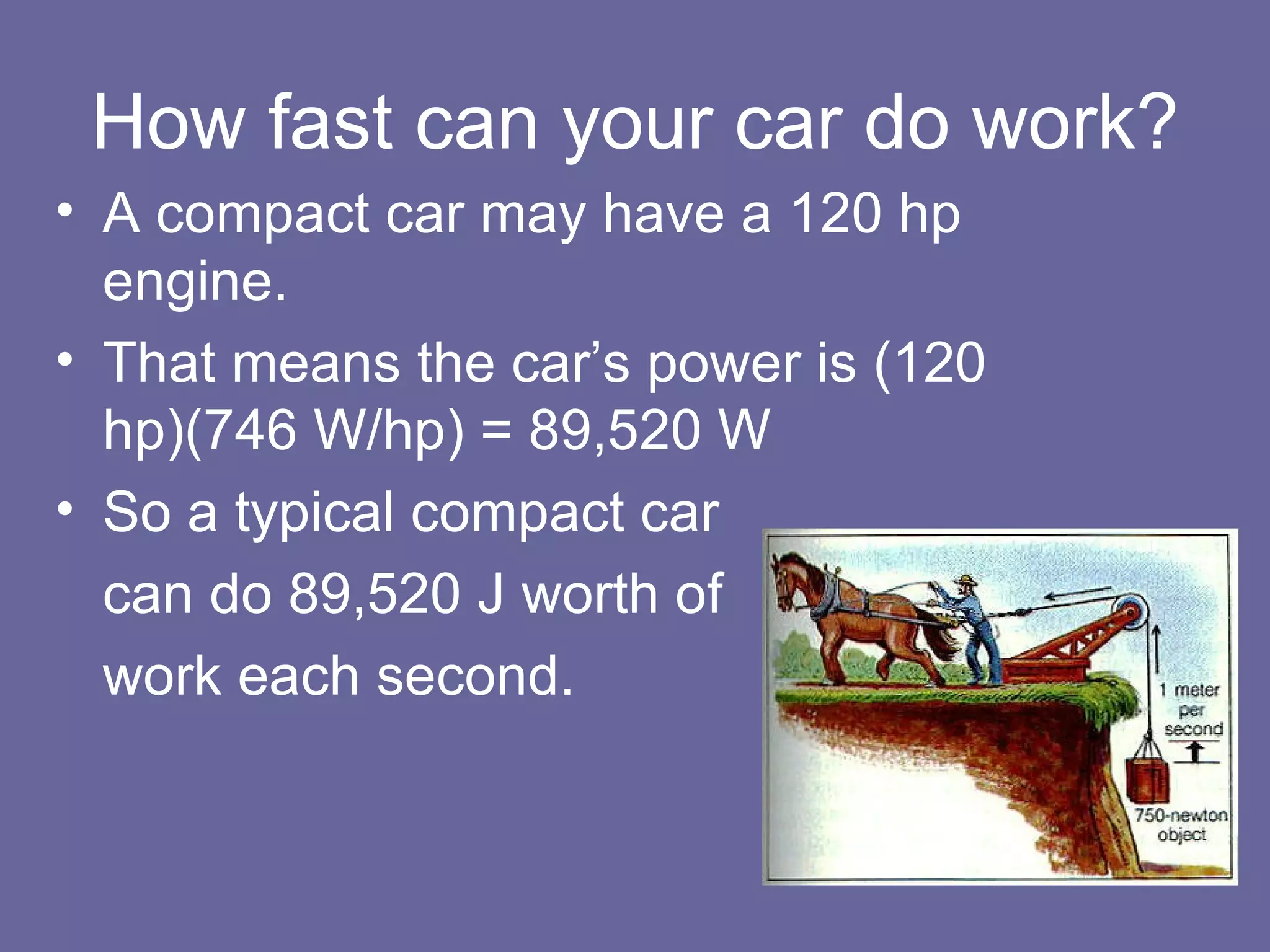 How fast can your car do work? A compact car may have a 120 hp engine. That means the car’s power is (120 hp)(746 W/hp) = 89,520 W So a typical compact car  can do 89,520 J worth of  work each second. 