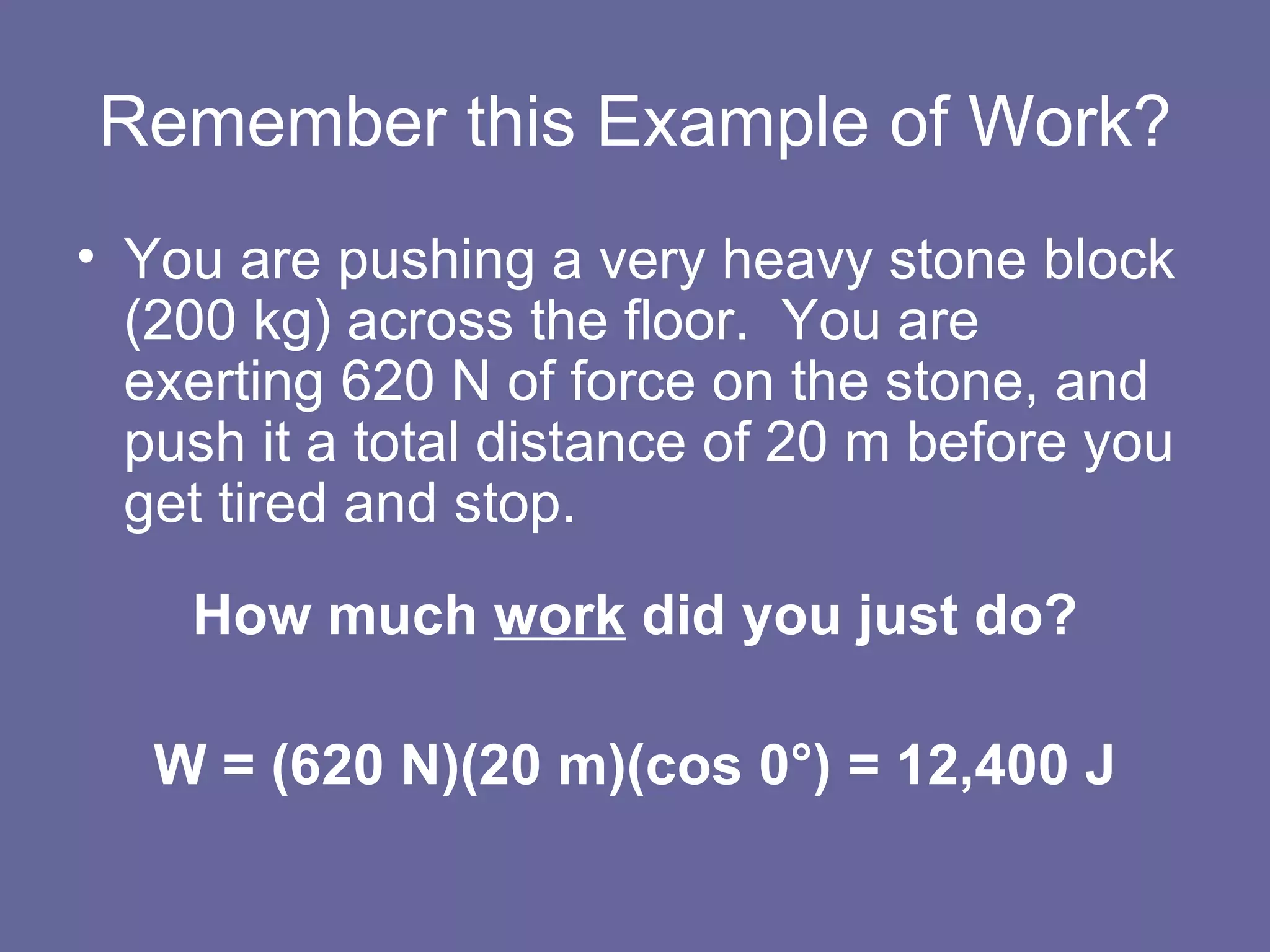 Remember this Example of Work? You are pushing a very heavy stone block (200 kg) across the floor.  You are exerting 620 N of force on the stone, and push it a total distance of 20 m before you get tired and stop. How much  work  did you just do? W = (620 N)(20 m)(cos 0 °)  = 12,400 J 