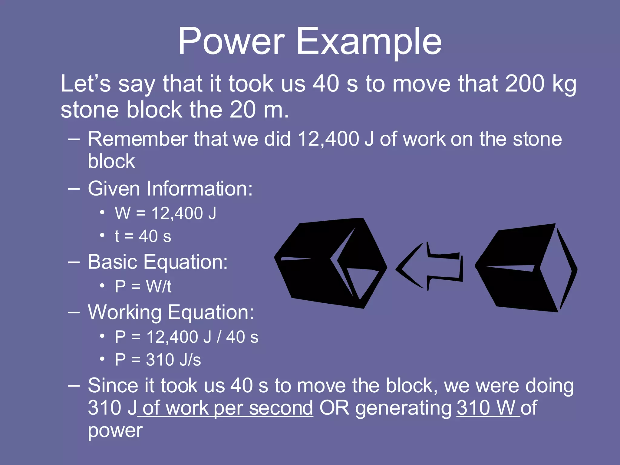 Power Example Let’s say that it took us 40 s to move that 200 kg stone block the 20 m. Remember that we did 12,400 J of work on the stone block Given Information: W = 12,400 J t = 40 s Basic Equation: P = W/t Working Equation: P = 12,400 J / 40 s P = 310 J/s Since it took us 40 s to move the block, we were doing 310 J  of work per second  OR generating  310 W  of power 