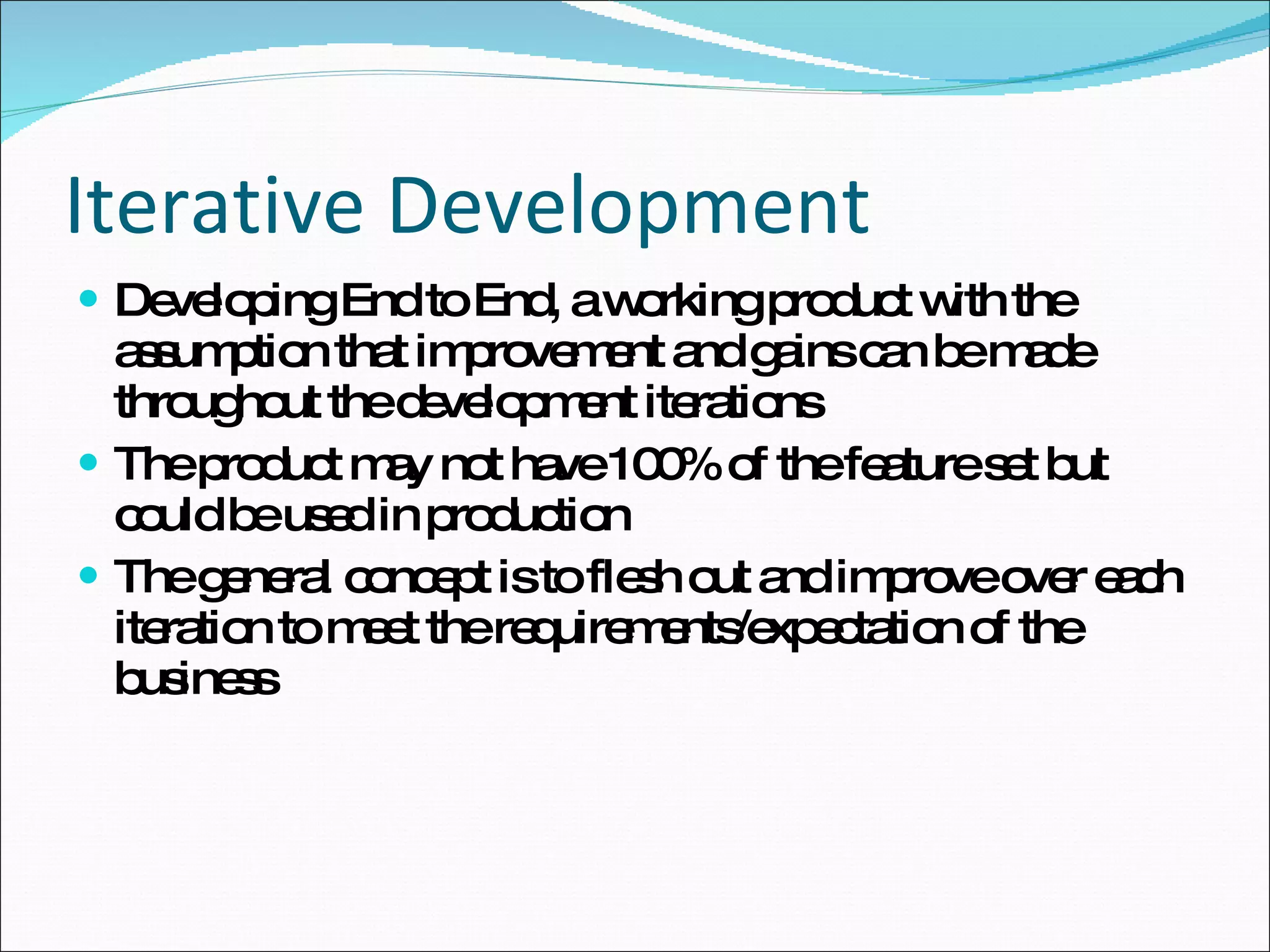 Iterative Development Developing End to End, a working product with the assumption that improvement and gains can be made throughout the development iterations The product may not have 100% of the feature set but could be used in production The general concept is to flesh out and improve over each iteration to meet the requirements/expectation of the business 
