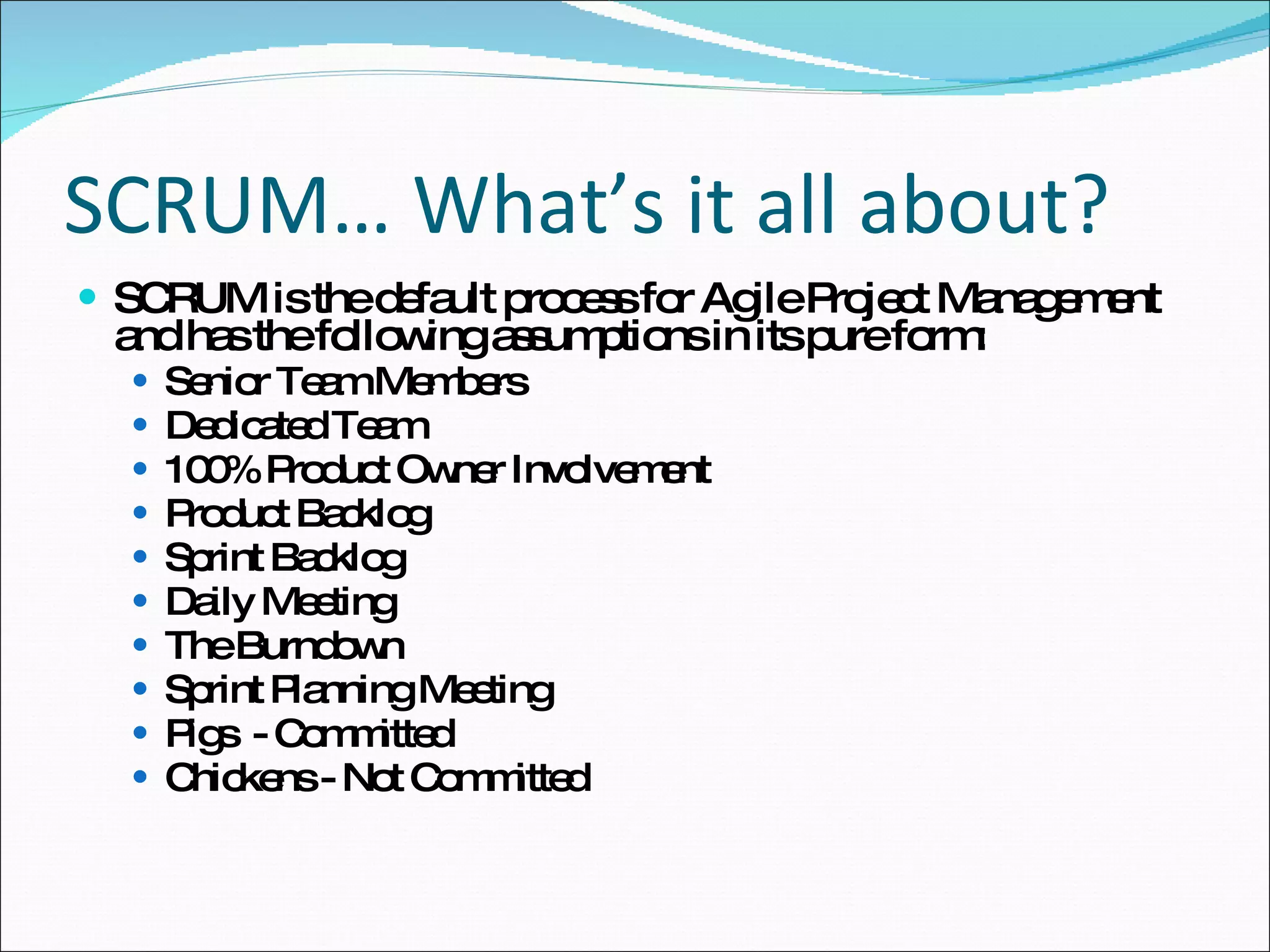 SCRUM… What’s it all about? SCRUM is the default process for Agile Project Management and has the following assumptions in its pure form: Senior Team Members  Dedicated Team 100% Product Owner Involvement Product Backlog Sprint Backlog Daily Meeting The Burndown Sprint Planning Meeting Pigs  - Committed Chickens - Not Committed 