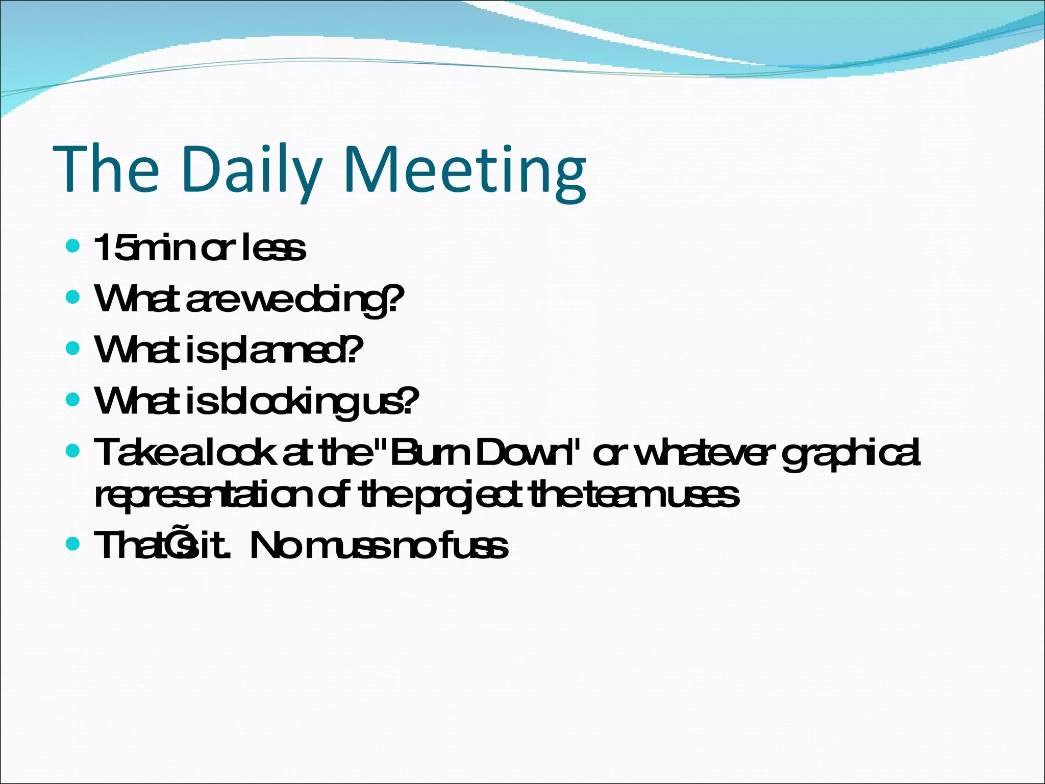 The Daily Meeting 15min or less What are we doing? What is planned?  What is blocking us? Take a look at the "Burn Down" or whatever graphical representation of the project the team uses That’s it.  No muss no fuss 