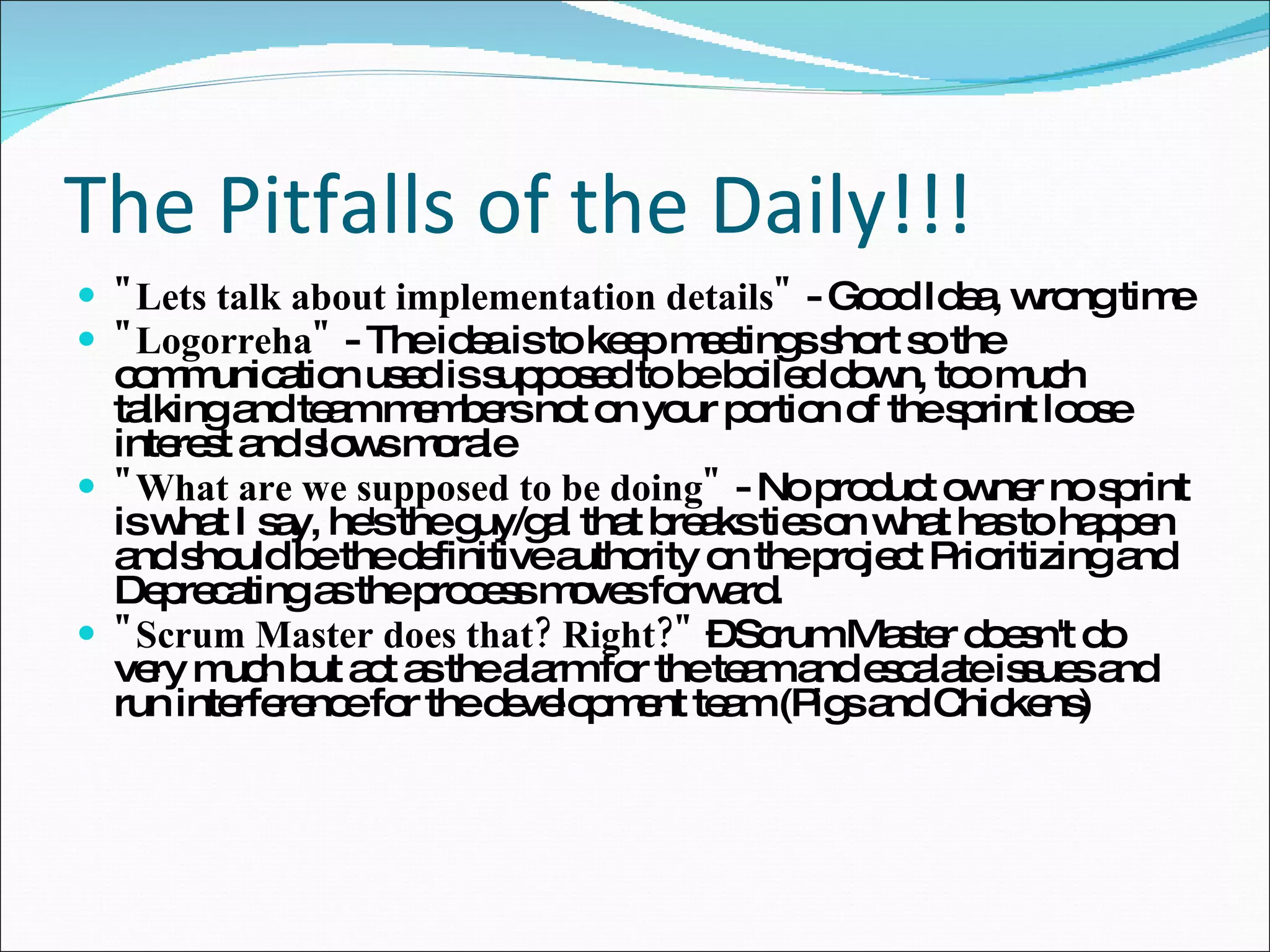 The Pitfalls of the Daily!!! "Lets talk about implementation details"  - Good Idea, wrong time "Logorreha"  - The idea is to keep meetings short so the communication used is supposed to be boiled down, too much talking and team members not on your portion of the sprint loose interest and slows morale "What are we supposed to be doing"  - No product owner no sprint is what I say, he's the guy/gal that breaks ties on what has to happen and should be the definitive authority on the project Prioritizing and Deprecating as the process moves forward. "Scrum Master does that? Right?"  – Scrum Master doesn't do very much but act as the alarm for the team and escalate issues and run interference for the development team (Pigs and Chickens)  