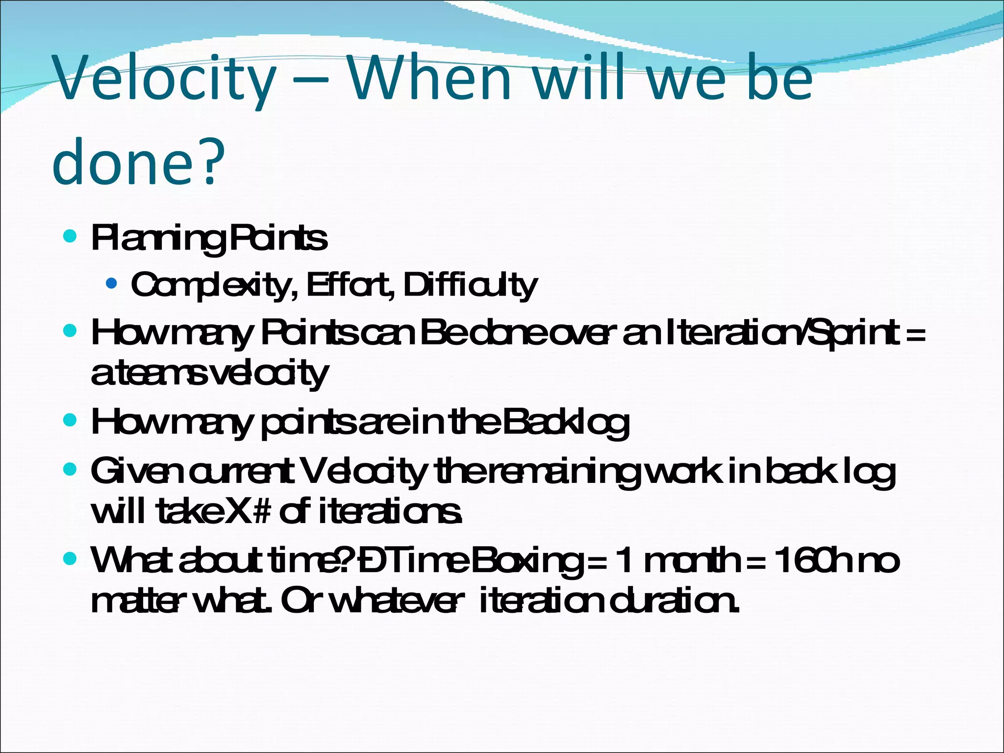 Velocity – When will we be done? Planning Points Complexity, Effort, Difficulty How many Points can Be done over an Ite.ration/Sprint = a teams velocity How many points are in the Backlog Given current Velocity the remaining work in back log will take X# of iterations.  What about time? – Time Boxing = 1 month = 160h no matter what. Or whatever  iteration duration. 