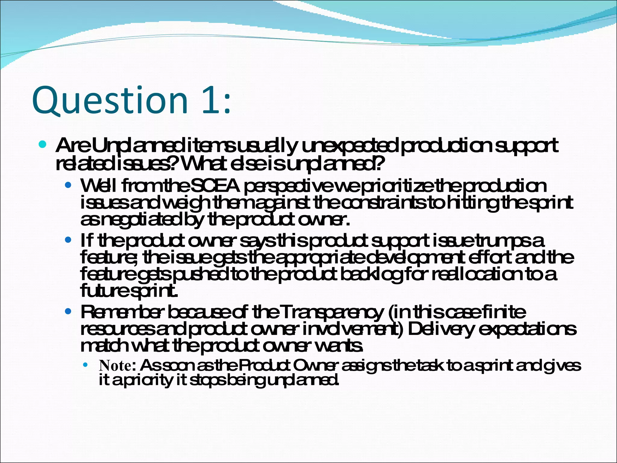 Question 1: Are Unplanned items usually unexpected production support related issues? What else is unplanned? Well from the SCEA perspective we prioritize the production issues and weigh them against the constraints to hitting the sprint as negotiated by the product owner. If the product owner says this product support issue trumps a feature; the issue gets the appropriate development effort and the feature gets pushed to the product backlog for reallocation to a future sprint.  Remember because of the Transparency (in this case finite resources and product owner involvement) Delivery expectations match what the product owner wants.  Note : As soon as the Product Owner assigns the task to a sprint and gives it a priority it stops being unplanned. 
