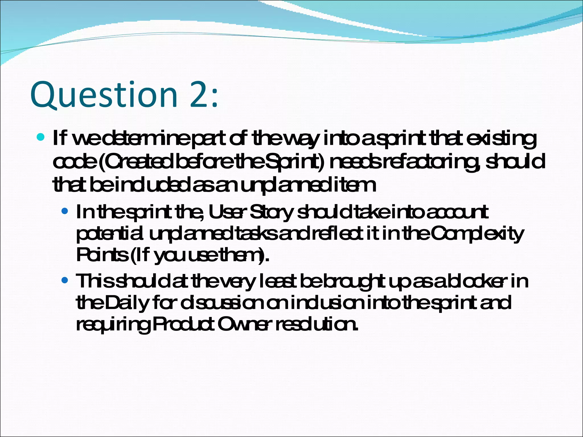 Question 2: If we determine part of the way into a sprint that existing code (Created before the Sprint) needs refactoring, should that be included as an unplanned item In the sprint the, User Story should take into account potential unplanned tasks and reflect it in the Complexity Points (If you use them). This should at the very least be brought up as a blocker in the Daily for discussion on inclusion into the sprint and requiring Product Owner resolution.  