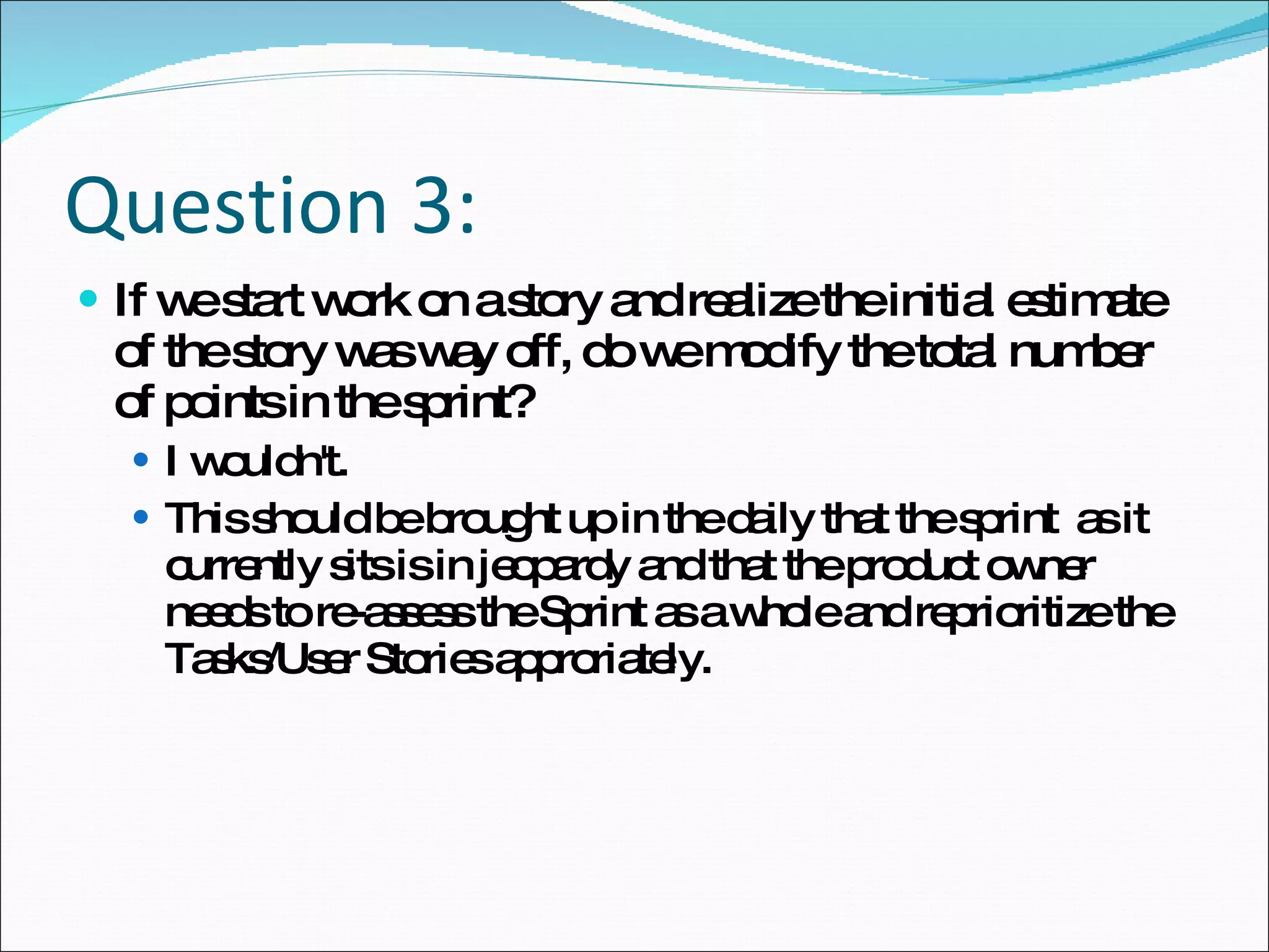 Question 3: If we start work on a story and realize the initial estimate of the story was way off, do we modify the total number of points in the sprint?  I wouldn't.  This should be brought up in the daily that the sprint  as it currently sits is in jeopardy and that the product owner needs to re-assess the Sprint as a whole and reprioritize the Tasks/User Stories approriately. 