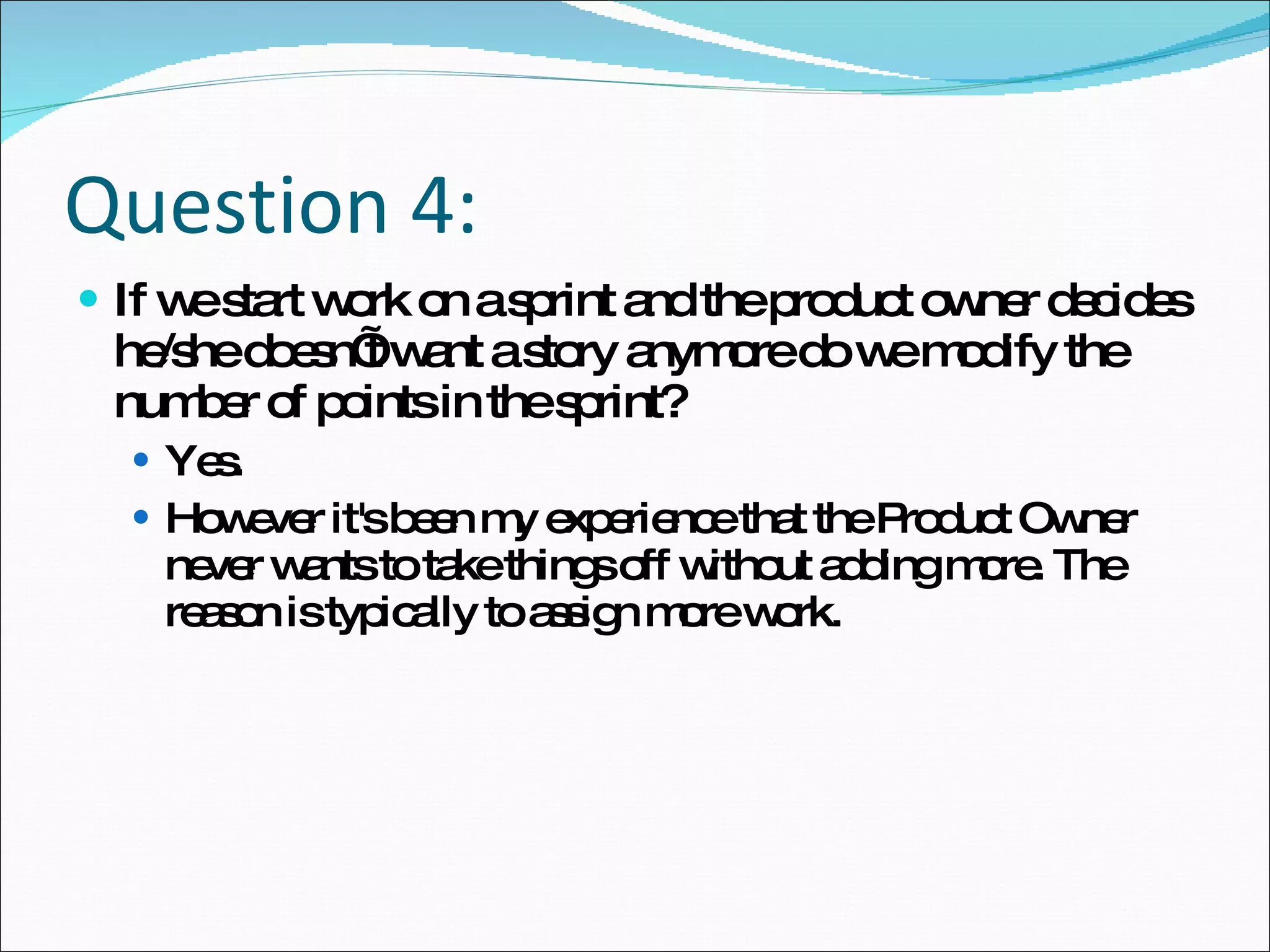 Question 4: If we start work on a sprint and the product owner decides he/she doesn’t want a story anymore do we modify the number of points in the sprint?  Yes.  However it's been my experience that the Product Owner never wants to take things off without adding more. The reason is typically to assign more work. 