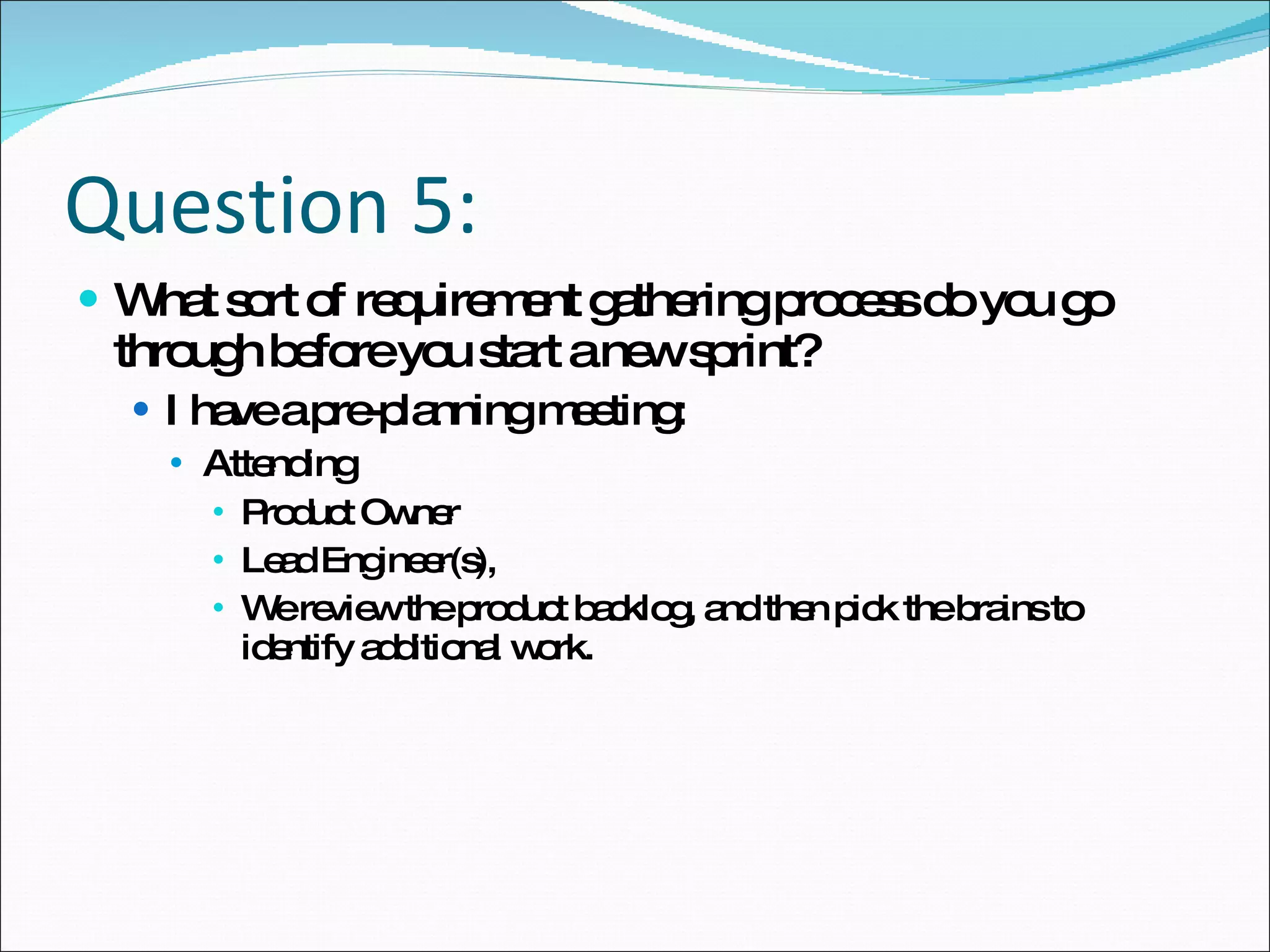 Question 5: What sort of requirement gathering process do you go through before you start a new sprint? I have a pre-planning meeting: Attending Product Owner Lead Engineer(s),  We review the product backlog, and then pick the brains to identify additional work.  