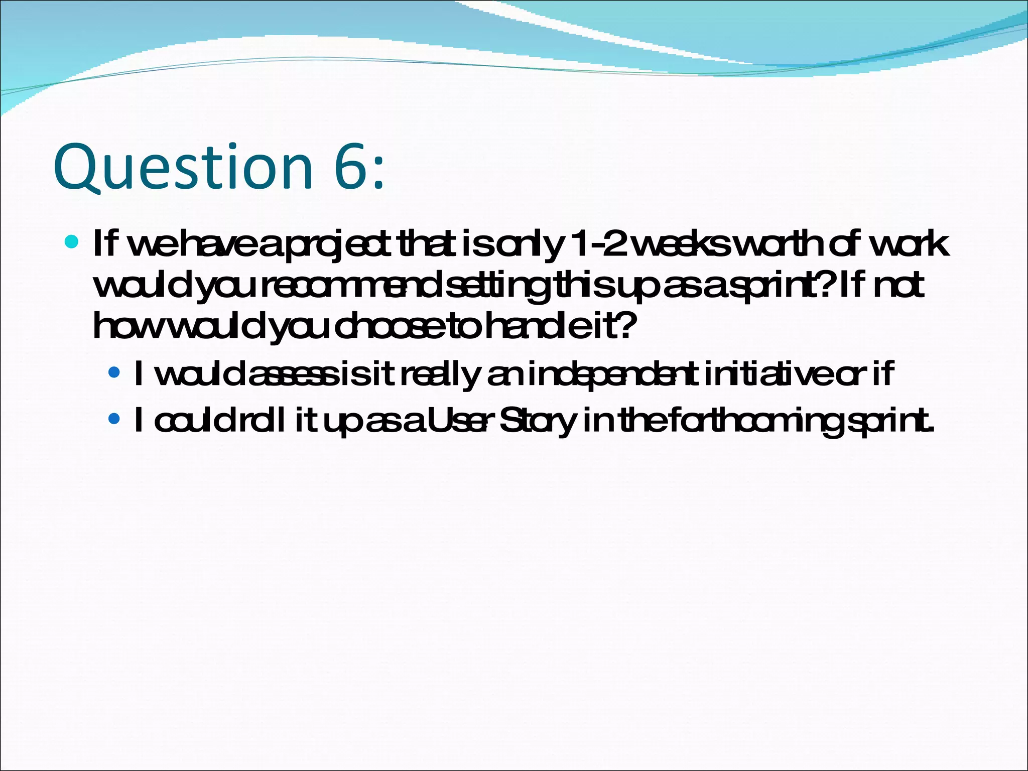 Question 6: If we have a project that is only 1-2 weeks worth of work would you recommend setting this up as a sprint? If not how would you choose to handle it? I would assess is it really an independent initiative or if  I could roll it up as a User Story in the forthcoming sprint.  