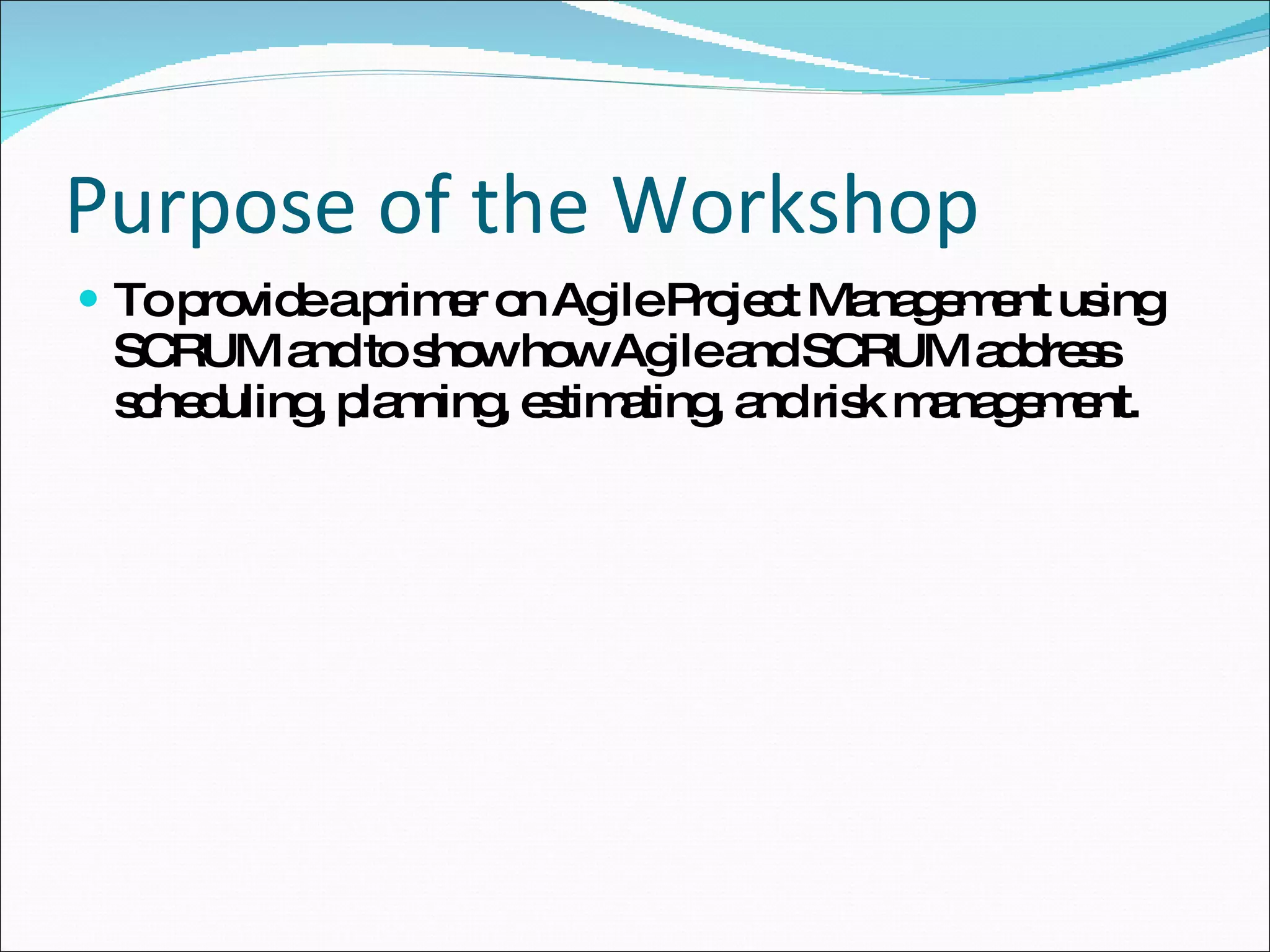 Purpose of the Workshop To provide a primer on Agile Project Management using SCRUM and to show how Agile and SCRUM address scheduling, planning, estimating, and risk management.  